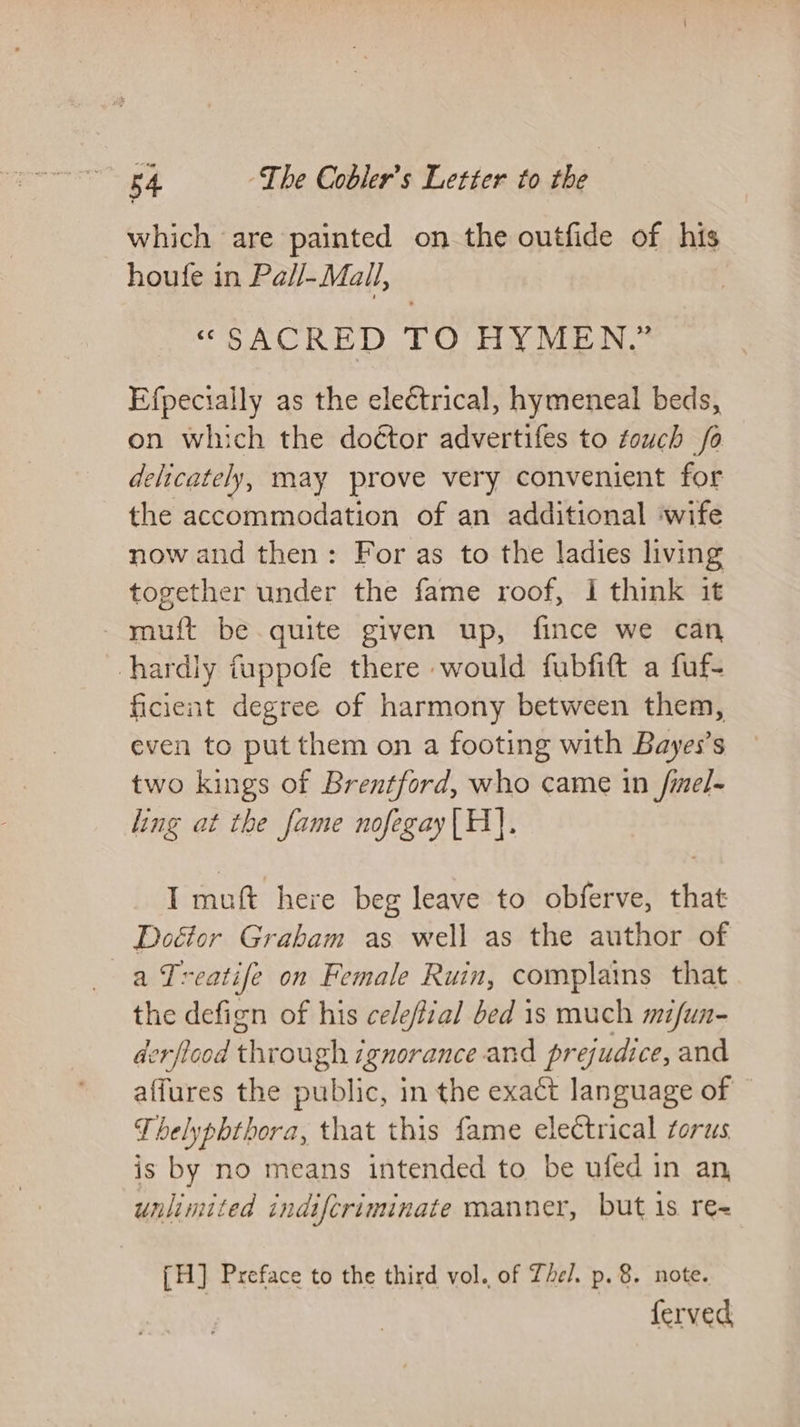 which are painted on the outfide of his houfe in Pall-Mall, “SACRED TO HYMEN.” Efpecially as the electrical, hymeneal beds, on which the doétor advertifes to touch fo delicately, may prove very convenient for the accommodation of an additional ‘wife now and then: For as to the ladies living together under the fame roof, I think it -muft be.quite given up, fince we can hardly fuppofe there would fubfift a fuf- ficient degree of harmony between them, even to put them on a footing with Bayes’s two kings of Brentford, who came in fimel- ling at the fame nofegay|H]. I muft here beg leave to obferve, that Doétor Graham as well as the author of a Treatife on Female Ruin, complains that the defign of his celeffial bed 1s much mifun- derficod through zgnorance and prejudice, and affures the public, in the exact language of © Thelyphthora, that this fame electrical torus is by no means intended to be ufed in an, unlimited indifcriminate manner, but is re= [H] Preface to the third vol. of The. p. 8. note. ferved