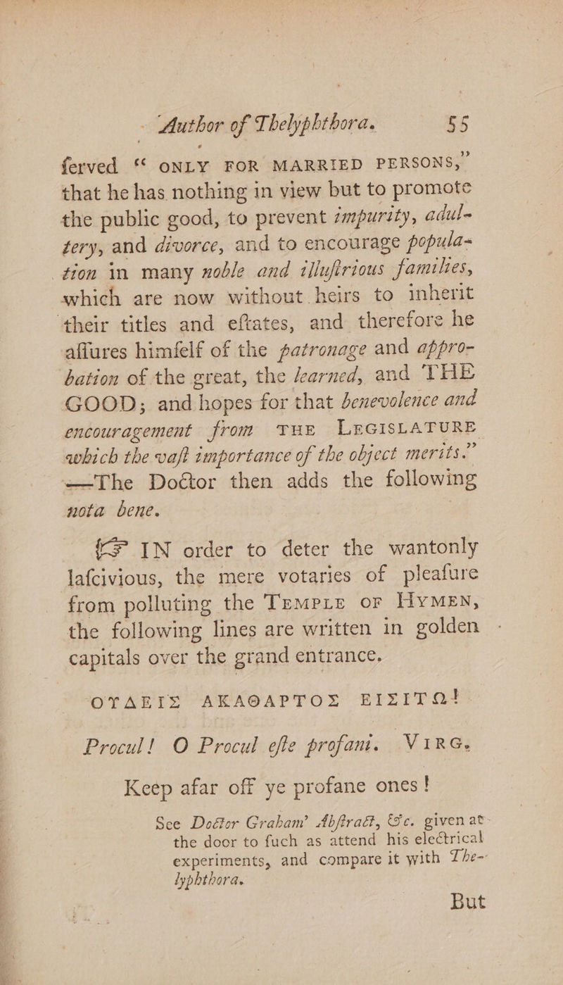 ferved ©“ ONLY FOR MARRIED PERSONS, that he has nothing in view but to promote the public good, to prevent impurity, adul- tery, and divorce, and to encourage popula- tion in many noble and tllufirious families, which are now without heirs to inherit ‘their titles and eftates, and therefore he aflures himfelf of the patronage and appro- bation of the great, the earned, and THE GOOD; and hopes for that benevolence and encouragement from THE LEGISLATURE which the vaft importance of the object merits.” —The Doétor then adds the following nota bene. {F IN order to deter the wantonly lafcivious, the mere votaries of pleafure from polluting the Trempre or HyMeEn, the following lines are written in golden capitals over the grand entrance. OTAEIS AKAOAPTOS EIZITQI. Procul! O Procul efe profani. ViRG. Keep afar off ye profane ones Sce Do&amp;or Graham’ Abftra, Se. given at- the door to fuch as attend his electrical experiments, and compare it with Zhe- lyphthora. But
