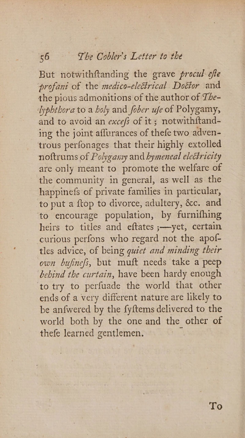 But notwithftanding the grave procul: efte profani of the medico-eletrical Doétor and the pious admonitions of the author of The- lypbthora to a holy and fober ufe of Polygamy, and to avoid an exce/s of it; notwithftand- ing the joint affurances of thefe two adven- trous perfonages that their highly extolled noftrums of Polyganzy and hymeneal electricity are only meant to promote the welfare of the community in general, as well as the happinefs of private families in particular, to put a ftop to divorce, adultery, é&amp;c. and ‘to encourage population, by furnifhing heirs to titles and eftates ;—yet, certain curious perfons who regard not the apof- tles advice, of being guiet and minding their own bufinefs, but muft needs take a peep bebind the curtain, have been hardy enough to try to perfuade the world that other ends of a very different nature are likely to be anfwered by the fyftems delivered to the world both by the one and the other of thefe learned gentlemen. 4 To