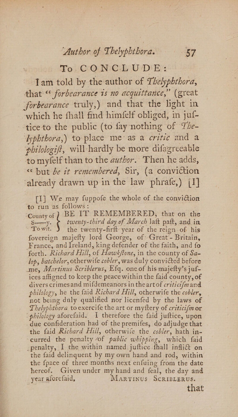 To CONCLUDE: | Tam told by the author of Thelyphthora, that “* forbearance 1s no acquittance,” (great forbearance traly,) and that the light in which he fhall find himfelf obliged, in juf- tice to the public (to fay nothing of The- yphthora,) to-place meas a critic and a philologif?, will hardly be more difagreeable to myfelf than to the author. Then he adds, &lt;‘ but be it remembered, Sir, (a conviction ‘already drawn up in the law phrafe,) (I] [I] We may fuppofe the whole of the conviction to run as follows: ‘County of ) BE TT REMEMBERED, that on the S—y. twenty-third day of March \att paft, and in To wit. the twenty-firft year of the reign of his fovereign majefty lord George, of Great - Britain, France, and Ireland, king defender of the faith, and fo forth. Richard Hill, of Hawk/tone, in the county of Sa- lop, batchelor, otherwife cobler, was duly convicted before me, Martinus Scriblerus, Efq. one of his majefty’s juf- ices affigned to keep the peace within the faid county, of divers crimesand mifdemeanors in the art of critici/mand philology, he the faid Richard Hill, otherwife the cobler, _ not being duly qualified nor licenfed by the laws of Thelyphthora to exercife the art or myftery of critici{m or : philology aforefaid. 1 therefore the faid juftice, upon due confideration had of the premifes, do adjudge that the faid Richard Hill, otherwife the cobler, hath in- curred the penalty of public whipping, which faid _penalty, I the within named juftice fhall infli@t on the faid delinquent by my own hand and rod, within the {pace of three months next enfuing from the date hereof. Given under my hand and feal, the day and year aforefaid, Martinus ScRIBLERUS. that