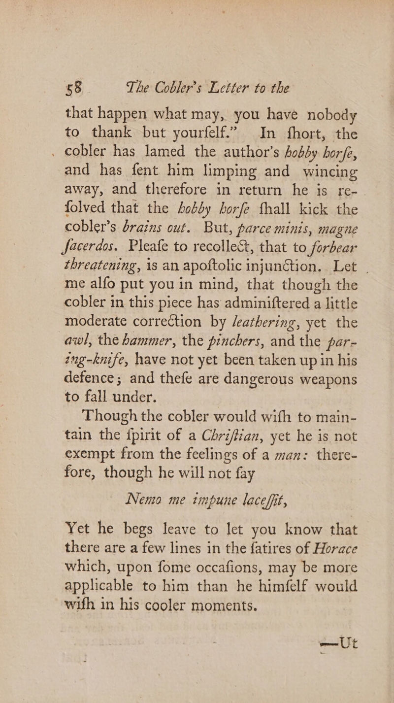 that happen what may, you have nobody to thank but yourfelf.” In fhort, the . cobler has lamed the author’s hobby horfe, and has fent him limping and wincing away, and therefore in return he is re- folved that the body borfe fhall kick the cobler’s drains out. But, parce minis, magne Jacerdos. Pleafe to recollect, that to forbear threatening, is an apoftolic injunction. Let _ me alfo put you in mind, that though the cobler in this piece has adminiftered a little moderate correction by /eathering, yet the awl, the hammer, the pinchers, and the par- ing-knife, have not yet been taken up in his defence; and thefe are dangerous weapons to fall under. Though the cobler would wifh to main- tain the ipirit of a Chri/tian, yet he is not exempt from the feelings of a man: there- fore, though he will not fay | Nema me tmpune lacefit, Yet he begs leave to let you know that there are a few lines in the fatires of Horace which, upon fome occafions, may be more applicable to him than he himfelf would wifh in his cooler moments. —Ut