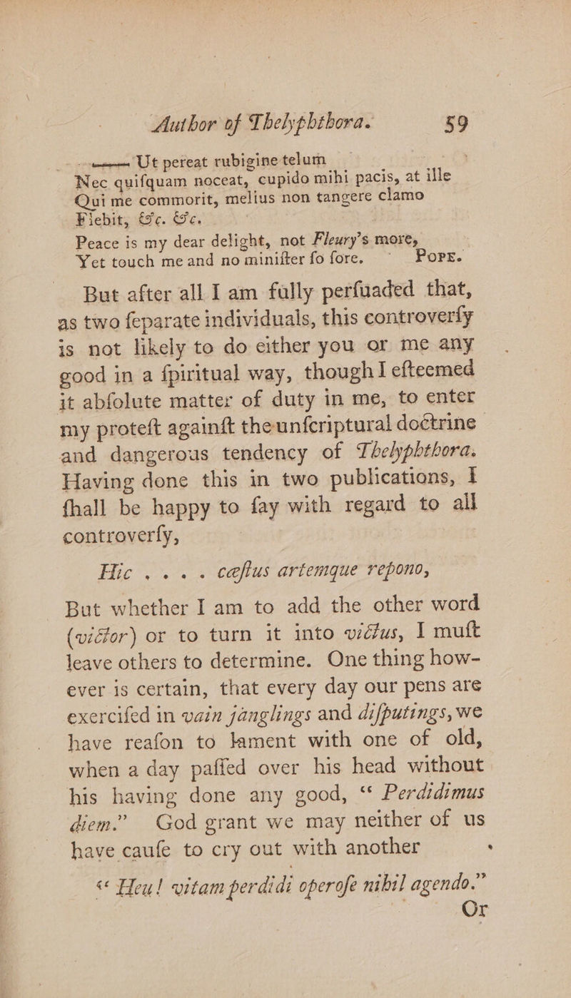 tonsa UE pereat rubigine telum : Nec quifquam noceat, cupido mihi pacis, at ille Qui me commorit, melius non tangere clamo Fiebit, &amp;c. &amp;c. Peace is my dear delight, not Fleury’s more, Yet touch meand no minifter fo fore. ~ Pops. But after all Iam fully perfuaded that, as two {eparate individuals, this controverly is not likely to do either you or me any good in a fpiritual way, though! efteemed it abfolute matter of duty in me, to enter my proteft againft theunfcriptural doctrine and dangerous tendency of Thelyphthora. Having done this in two publications, I {hall be happy to fay with regard to all controverfy, | Hic... . caftus artemque repono, But whether Iam to add the other word (vidor) or to turn it into wdélus, I mutt leave others to determine. One thing how- ever is certain, that every day our pens are exercifed in vain janglings and difputings, we have reafon to lament with one of old, when a day paffed over his head without his having done any good, ‘* Perdidimus diem.’ God grant we may neither of us have caufe to cry out with another ' « Heu! vitam perdidi operofe nibil agendo.” | Or