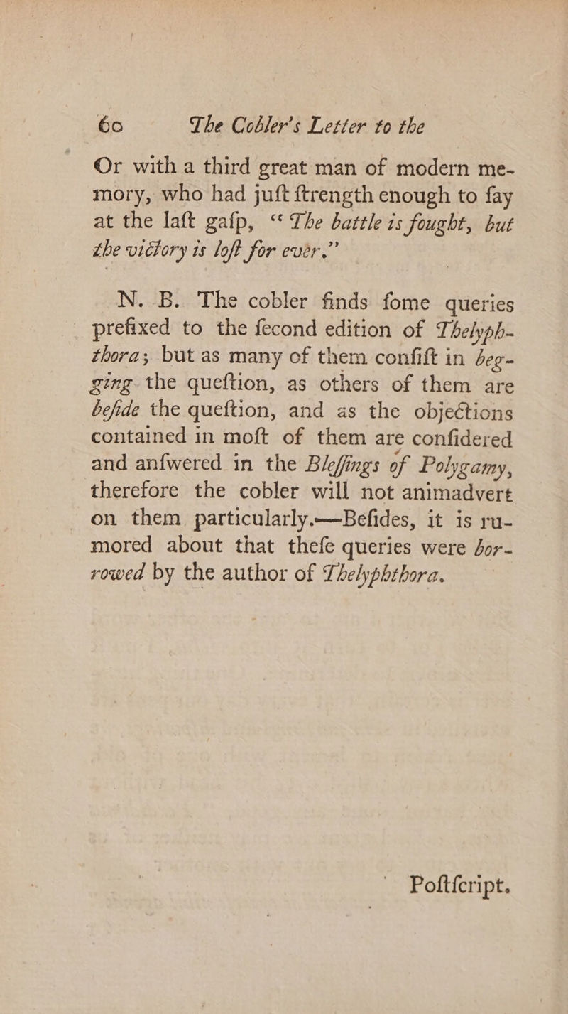 Or with a third great man of modern me- mory, who had juft ftrength enough to fay at the laft gafp, ‘‘ The battle is fought, but ibe vidtory ts loft for ever.” N. B. The cobler finds fome queries prefixed to the fecond edition of Thelyph- thora; but as many of them confift in deg- ging the queftion, as others of them are befide the queftion, and as the objections contained in moft of them are confidered and anfwered in the Blefings of Polygamy, therefore the cobler will not animadvert on them particularly.—Befides, it is ru- mored about that thefe queries were Jor- rowed by the author of TLhelyphthora. Pofticript.