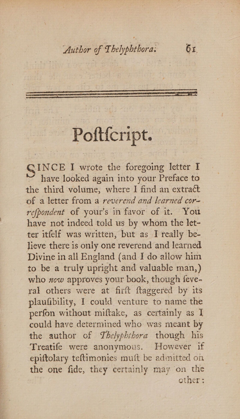 INCE I wrote the foregoing letter I ’ have looked again into your Preface to the third volume, where I find an extract of a letter from a reverend and learned cor-. refpondent of your’s in favor of it. You have not indeed told us by whom the let- ter itfelf was written, but as I really be- lieve there is only one reverend and learned Divine in all England (and I do allow him to be a truly upright and valuable man,) who zow approves your book, though feve- ral others were at firft ftaggered by its plaufibility, I could venture to name the perfon without miftake, as certainly as 1 could have determined who was meant by the author of Thelyphithora though his Treatife were anonymous. However if epiftolary teftimonies muft be admitted on the one fide, they certainly may on the other :