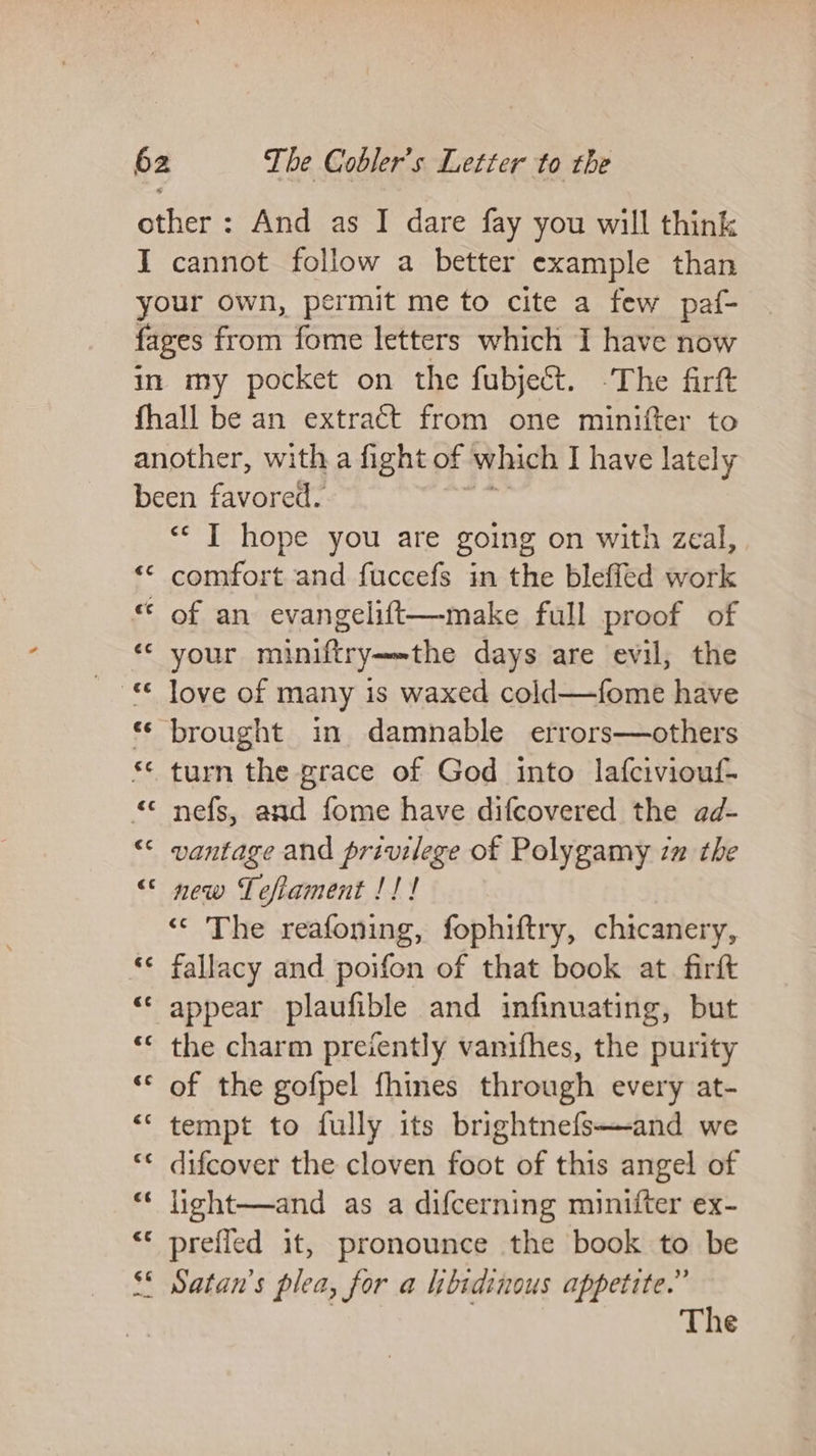 other: And as I dare fay you will think I cannot follow a better example than your own, permit me to cite a few paf- fages from fome letters which I have now in my pocket on the fubject. -The firft fhall be an extraét from one minifter to another, with a fight of which I have lately been favored. “&lt;I hope you are going on with zeal, “© comfort and fuccefs in the bleffed work ** of an evangelift—make full proof of ‘¢ your miniftry-~the days are evil, the * brought in damnable errors—others ** turn the grace of God into lafciviouf- “ nefs, and fome have difcovered the ad- “&lt; vantage and privilege of Polygamy zm the &lt; new Tefiament !!! ‘© The reafoning, fophiftry, chitcanery, ** fallacy and poifon of that book at firft “ appear plaufible and infinuating, but ** the charm preiently vanifhes, the purity “* of the gofpel fhines through every at- *‘ tempt to fully its brightnefs—and we “* difcover the cloven foot of this angel of “* light—and as a difcerning minifter ex- “* prefled it, pronounce the book to be $* Satan’s plea, for a libsdinous appetite.” The
