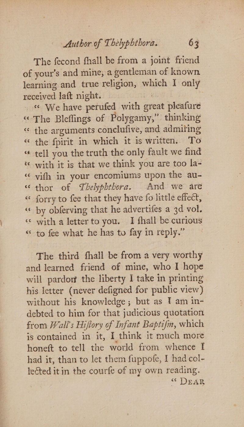 The fecond fhall be from a joint friend of your’s and mine, a gentleman of known learning and true religion, which I only received laft night. 7 : _ « We have perufed with great pleafure “ The Bleflings of Polygamy,” thinking “ the arguments conclufive, and admiting « the fpirit in which it is written. To “ tell you the truth the only fault we find ‘© with it is that we think you are too la- «© vifh in your encomiums upon the au- “ thor of Thelyphtbora. And. we are “ forry to fee that they have fo little effect, ‘© by obferving that he advertifes a 3d vol. ‘«* with a letter to you. 1 fhall be curious ‘© to fee what he has to fay in reply.” The third fhall be from a very worthy and learned friend of mine, who I hope will pardor the liberty I take in printing his letter (never defigned for public view) without his knowledge ; but as 1 am in- debted to him for that judicious quotation from Wall's Hiftory of Infant Baptifm, which is contained in it, I think it much more honeft to tell the world from whence I had it, than to let them fuppofe, I had col- lected it in the courfe of my own reading. “* DEAR