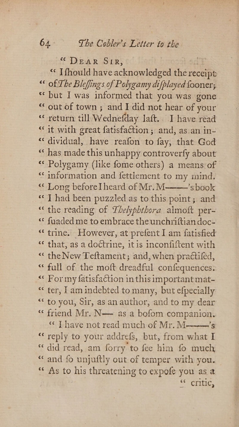 “ DEAR SIR, ** I fhould have acknowledged the receipt “* of The Bleffings of Polygamy difplayed fooner; “but I was informed that you was gone « out of town ; and I did not hear of your ‘*¢ return till W fedneftiay Jaft.. I have read ‘it with great fatisfaction ; and, as.an in- a dividual have reafon to fay, that God “« has made this unhappy controverfy about “© Polygamy (like fome others) a means: of ‘‘ information and fettlement to my mind. ‘* Long beforeI heard of Mr.M ’s book «*T had been puzzled as to this point ; and “the reading of Lhelyphthora aimoft per- “© fuaded me to embrace the unchriftian doc- “‘ trine. However, at prefent I am fatisfied “« that, as a doctrine, itis inconfiftent with “« the New Teftament; and, when practifed, “full of the moft dreadful confequences. “«« For my fatisfaction in this important mat- “&lt; ter, 1 am indebted to many, but efpecially “* to you, Sir, as an author, and to my dear ‘« friend Mr. N— as a bofom ey feb 3 ‘¢ Thave not read much of Mr.M “reply to your addrefs, but, from what “did read, am forry to fee him fo much ‘* and fo unjuftly out of temper with you. “* As to his threatening to expofe you as a Ma eee