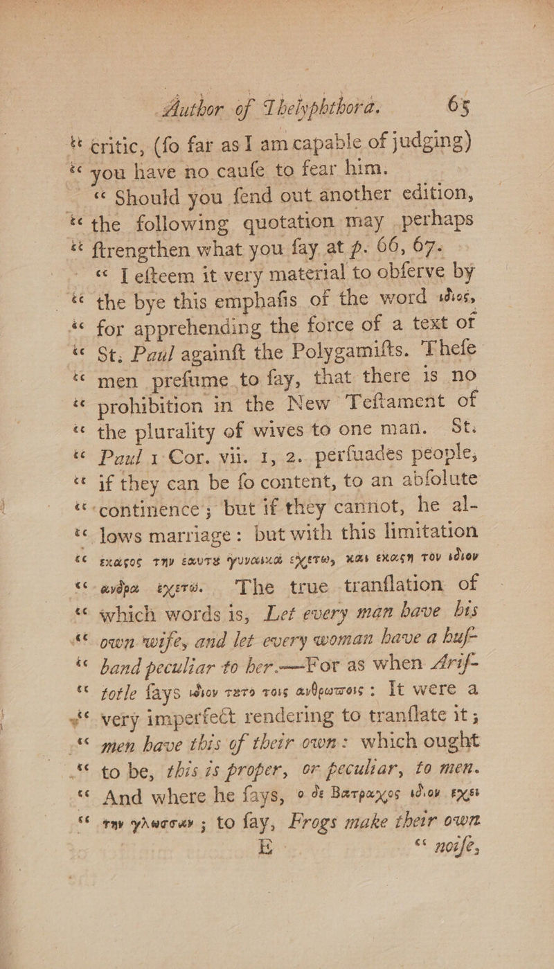 rr é &amp;¢ : Author of Theiyphthora. 65 critic, (fo far as I am capable of judging) ou have no caufe to fear him. a a wn a on o~ ow rr a nw r~ ~ a* the following quotation may perhaps «&lt; JT efteem it very material to obferve by for apprehending the force of a text of St. Paul againft the Polygamifts. Thele men prefume_to fay, that there is no prohibition in the New T eftament of the plurality of wives to one man. St. Paul 1 Cor. Wil. 1, 2. perfuades people, if they can be fo content, to an abfolute lows marriage: but with this limitation EXGGOS TMV EWUTH YUNCEUA EHETW, HAE EXAEM TOV sdvoy avin eyevé. The true tranflation of which words is, Let every man bave bts band peculiar to her-—For as when Arif- totle {ays wiv rer ro1s avdeucross : It were a very imperfect rendering to tranflate it ; men have this of their own: which ought to be, this 1s proper, or peculiar, to men. And where he fays, ° % Barpayes won exes ow yaweour ; to fay, Frogs make ther own : BY “&lt; noife,