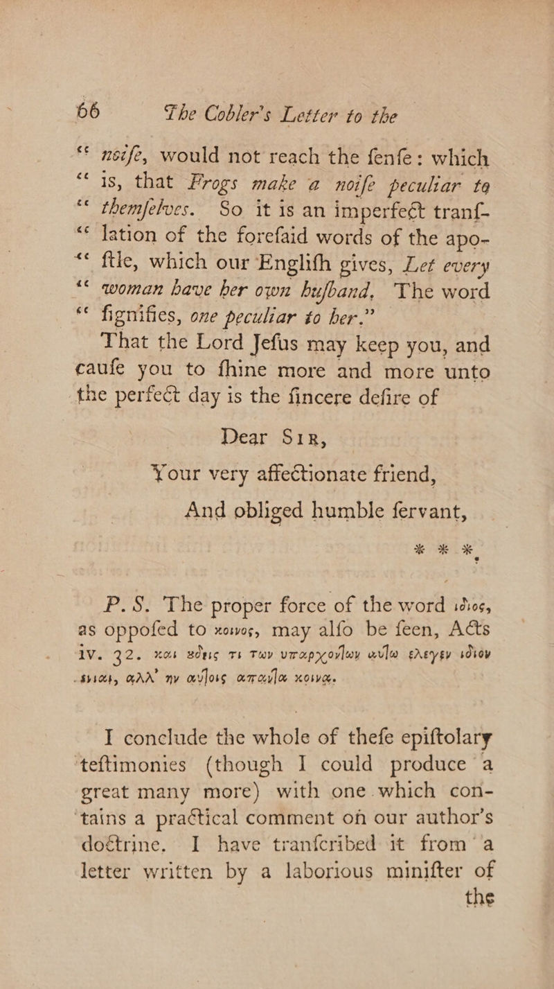 nsife, would not reach the fenfe: which is, that Frogs make a noife peculiar te themfelves. So it is an imperfeét tran{- lation of the forefaid words of the apo- ftle, which our Englifh gives, Let every woman have her own hufband, The word ** fignifies, one peculiar to her.” That the Lord Jefus may keep you, and caufe you to fhine more and more unto the perfect day is the fincere defire of Dear Sir, Your very affectionate friend, And obliged humble fervant, % OK P.S. The proper force of the word ics, as oppofed to xowos, may alfo be feen, Acts 1V. 32. xa Bdeis Th Tw virapyovlwy wvlw sdeysy sdsoy SVs, GAN ny avloss a7 cy] Oo XO. I conclude the whole of thefe epiftolary ‘teftimonies (though I could produce a great many more) with one which con- ‘tains a pra¢tical comment on our author’s doétrine. I have tranfcribed it froma letter written by a laborious minifter of