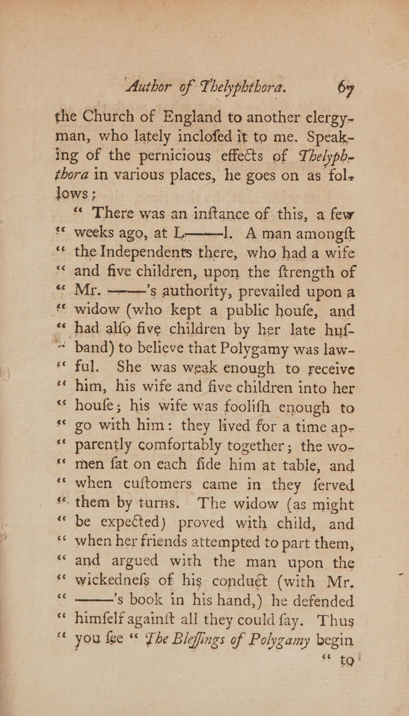 ‘« There was an inftance of this, a few —l. Aman amongtt the Independents there, who had a wife and five children, upon the ftrength of widow (who kept a public houfe, and had alfo five children by her late huf- ful. She was weak enough to receive him, his wife and five children into her houfe; his wife was foolifh enough to ZO ett him: they hved for a time ap- parently comfortably together; the wo- men fat on each fide him at table, and when cuftomers came in they ferved be expected) proved with child, and when her friends attempted to part them, and argued with the man upon the wickednefs of his conduét (with Mr. ’s book in his hand,) he defended himfelf again{t all they could fay. Thus you fee “* Fhe Blefings of Polygamy begin feeb