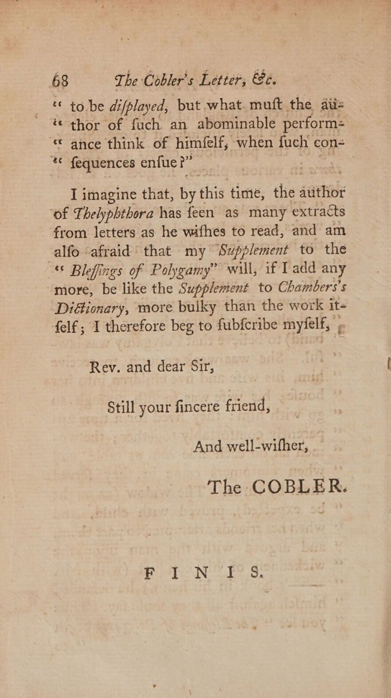 ‘« tobe difplayed, but what. mutt the iis ‘© thor of fuch an abominable perform: © ance think of himifelf, when fuch ¢ con- « fequences enfue?” : | I imagine that, byt this time, the sitthib ‘of Thelyphthora has feen as many extracts from letters as he withes to read, and am alfo ‘afraid that my ‘Supplement to the © Blefings of Polygamy” will, if Tadd any “more, be like the Supplement to Chambers’ s Diéionary, more buiky than the work it felf ; I therefore beg to fubfcribe myfelf, ; Rev. fe dear Sir, Still your fincere friend, And well-wifher, The COBLER. ; hd IRN, Reba aol