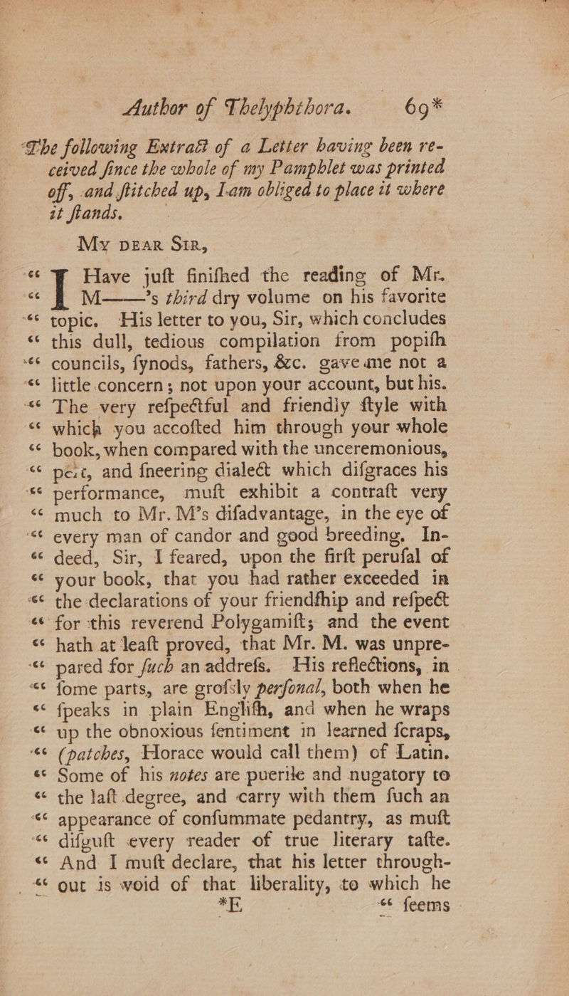ceived fince the whole of my Pamphlet was printed off, and flitched up, I.am obliged to place tt where it ftands, 2 My pear Sir, Have juft finifhed the reading of Mr, M ’s third dry volume on his favorite topic. His letter to you, Sir, which concludes this dull, tedious compilation from popifh councils, fynods, fathers, &amp;c. gaveane not a little concern; not upon your account, but his. The very refpeétful and friendly ftyle with which you accofted him through your whole book, when compared with the unceremonious, pe.t, and {neering dialect which difgraces his performance, muft exhibit a contraft very much to Mr. M’s difadvantage, in the eye of every man of candor and good breeding, In- deed, Sir, I feared, upon the firft perufal of your book, that you had rather exceeded in hath at leaft proved, that Mr. M. was unpre- pared for fuch an addrefs. His reflections, in. fome parts, are grofsly perfonal, both when he | fpeaks in plain Englifh, and when he wraps up the obnoxious fentiment in learned fcraps, (patches, Horace would call them) of Latin. Some of his zofes are puerile and nugatory to the laft degree, and carry with them fuch an appearance of confummate pedantry, as muft difyuft every reader of true literary tate. And I muft declare, that his letter through- ee 3) 6 feems