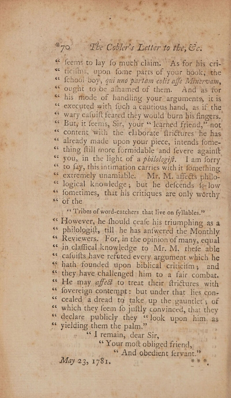 ay : Ss -* 6% ws on a n io nv Pe ee ee {chool-boy, gui ano partam colit affe Minervam, his mode of handling your arguments, it is executed with fuch a cautious hand, as if’ the wary caiuift feared they would burn his fingers. But; it feems, Sir, your ‘learned friend,” not content ‘with the elaborate’ ftri€tures’ he has thing ftill more formidable ‘and fevere again{t you, in the light of a philologif. 1 am forry to fay, this intimation carries with it fomething extremely unamiable. Mr, M. affeéts philo- logical. knowledge, but he defcends {¢ low fometimes, that his critiques are only worthy of the _ © Tribes of word-catchers that live on fyllables.” However, he-fhould ceafe his triumphing as a philologift, till. he has anfwered the Monthly Reviewers, For,.in the opinion of many, equal in claffical knowledge to Mr. M. thefe able cafuifts have refated every argument which he He may affed to treat their ftri@ures with fovereign contempt: but under that lies con- cealeda dread ta take up the gauntlet; of which they feem fo juftly convinced, that they declare publicly they “look upon him, as yielding them the palm,” Bical ‘*¢ IT remain, dear Sir, ** Your mott obliged friend, _.. “ And obedient fervant.”? May 23, 1781, | pies