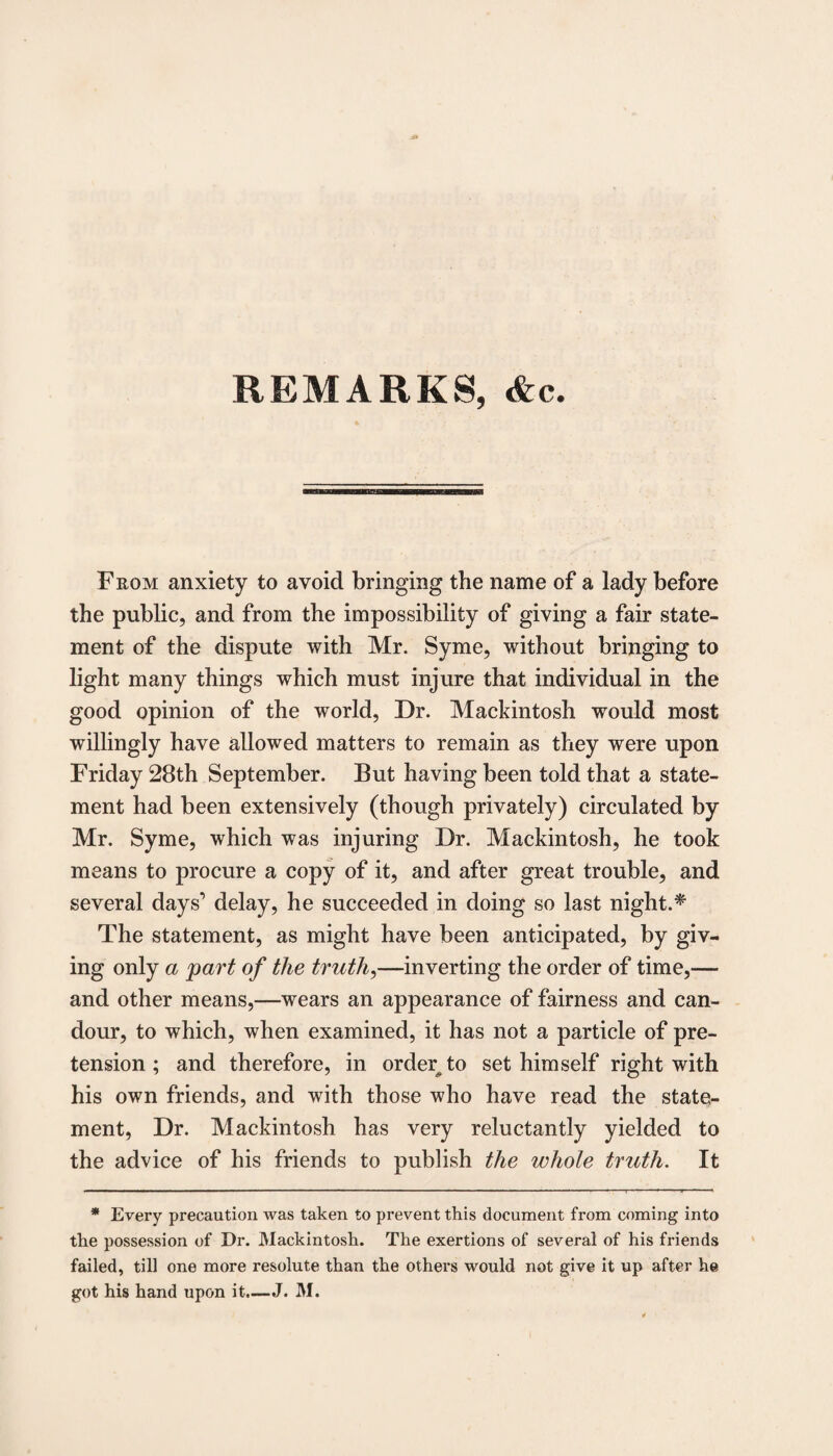 REMARKS, &c. From anxiety to avoid bringing the name of a lady before the public, and from the impossibility of giving a fair state¬ ment of the dispute with Mr. Syme, without bringing to light many things which must injure that individual in the good opinion of the world, Dr. Mackintosh would most willingly have allowed matters to remain as they were upon Friday 28th September. But having been told that a state¬ ment had been extensively (though privately) circulated by Mr. Syme, which was injuring Dr. Mackintosh, he took means to procure a copy of it, and after great trouble, and several days’ delay, he succeeded in doing so last night.* The statement, as might have been anticipated, by giv¬ ing only a part of the truths—inverting the order of time,— and other means,—wears an appearance of fairness and can¬ dour, to which, when examined, it has not a particle of pre¬ tension ; and therefore, in order, to set himself right with his own friends, and with those who have read the state¬ ment, Dr. Mackintosh has very reluctantly yielded to the advice of his friends to publish the whole truth. It * Every precaution Avas taken to prevent this document from coming into the possession of Dr. Mackintosh. The exertions of several of his friends failed, till one more resolute than the others would not give it up after he