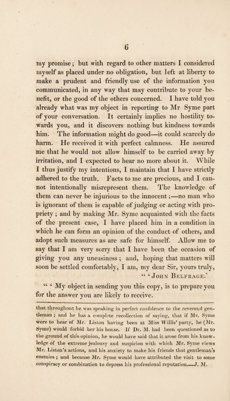 my promise; but with regard to other matters I considered myself as placed under no obligation, but left at liberty to make a prudent and friendly use of the information you communicated, in any way that may contribute to your be¬ nefit, or the good of the others concerned. I have told you already what was my object in reporting to Mr Syme part of your conversation. It certainly implies no hostility to¬ wards you, and it discovers nothing but kindness towards him. The information might do good—it could scarcely do harm. He received it with perfect calmness. He assured me that he would not allow himself to be carried away by irritation, and I expected to hear no more about it. While I thus justify my intentions, I maintain that I have strictly adhered to the truth. Facts to me are precious, and I can¬ not intentionally misrepresent them. The knowledge of them can never be injurious to the innocent;—no man who is ignorant of them is capable of judging or acting with pro¬ priety ; and by making Mr. Syme acquainted with the facts of the present case, I have placed him in a condition in which he can form an opinion of the conduct of others, and adopt such measures as are safe for himself. Allow me to say that I am very sorry that I have been the occasion of giving you any uneasiness ; and, hoping that matters will soon be settled comfortably, I am, my dear Sir, yours truly, 44 4 John Belfrage. ?> • i * ’ 44 4 My object in sending you this copy, is to prepare you for the answer you are likely to receive. that throughout he was speaking in perfect confidence to the reverend gen¬ tleman ; and he has a complete recollection of saying, that if Mr. Syme were to hear of Mr. Liston having been at Miss Willis’ party, he (Mr. Syme) would forbid her his house. If Dr. M. had been questioned as to the ground of this opinion, he would have said that it arose from his know¬ ledge of the extreme jealousy and suspicion with which Mr. Syme views Mr. Liston’s actions, and his anxiety to make his friends that gentleman’s enemies ; and because Mr. Syme Avould have attributed the visit to some conspiracy or combination to depress his professional reputation.—J. M.