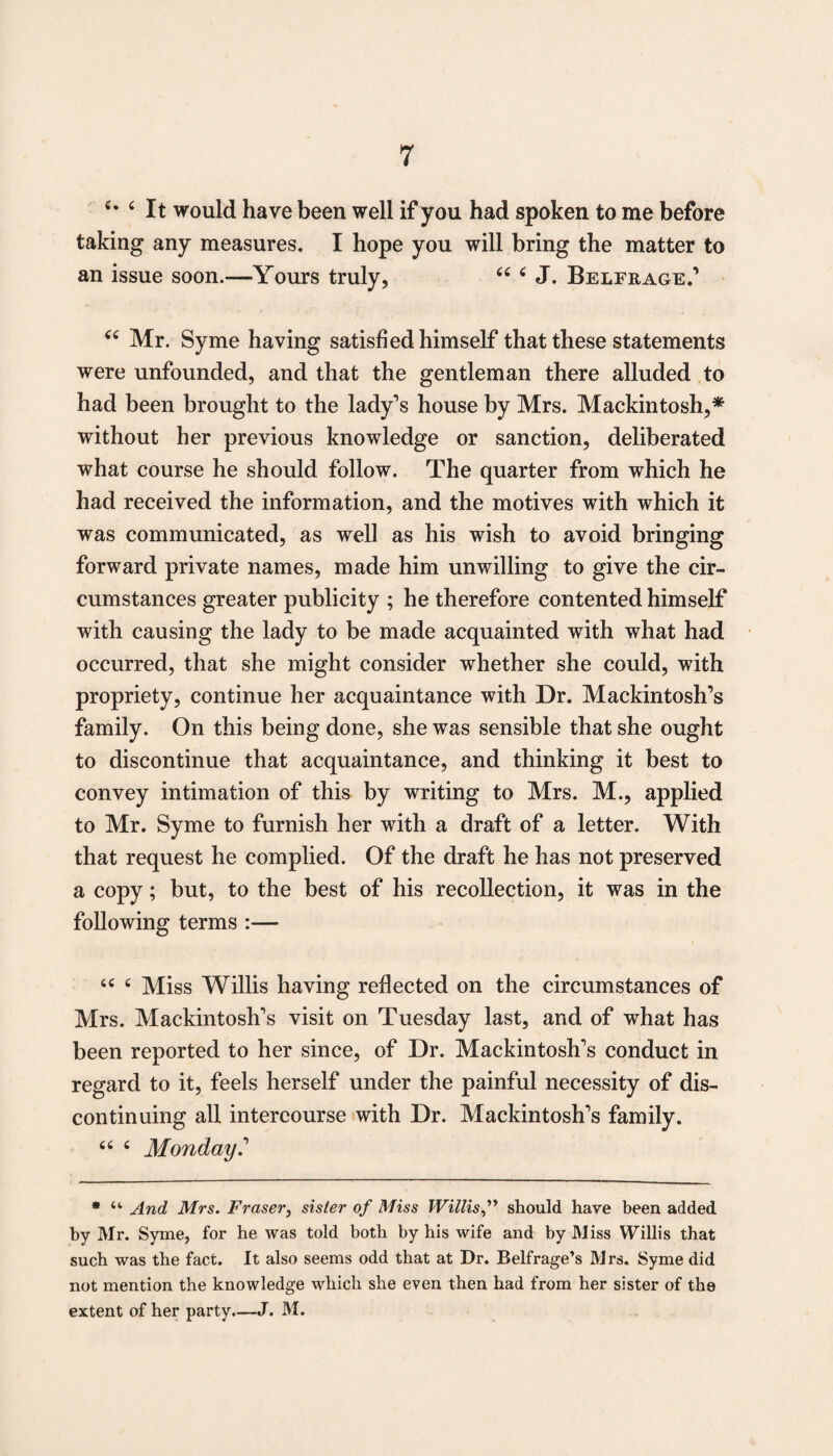 6m ‘ It would have been well if you had spoken to me before taking any measures. I hope you will bring the matter to an issue soon.—Yours truly, 44 4 J. Belfrage.’ 44 Mr. Syme having satisfied himself that these statements were unfounded, and that the gentleman there alluded to had been brought to the lady’s house by Mrs. Mackintosh,* without her previous knowledge or sanction, deliberated what course he should follow. The quarter from which he had received the information, and the motives with which it was communicated, as well as his wish to avoid bringing forward private names, made him unwilling to give the cir¬ cumstances greater publicity ; he therefore contented himself with causing the lady to be made acquainted with what had occurred, that she might consider whether she could, with propriety, continue her acquaintance with Dr. Mackintosh’s family. On this being done, she was sensible that she ought to discontinue that acquaintance, and thinking it best to convey intimation of this by writing to Mrs. M., applied to Mr. Syme to furnish her with a draft of a letter. With that request he complied. Of the draft he has not preserved a copy; but, to the best of his recollection, it was in the following terms :— 44 4 Miss Willis having reflected on the circumstances of Mrs. Mackintosh’s visit on Tuesday last, and of what has been reported to her since, of Dr. Mackintosh’s conduct in regard to it, feels herself under the painful necessity of dis¬ continuing all intercourse with Dr. Mackintosh’s family. 44 4 Monday.’ * “ And Mrs. Fraser, sister of Miss Willisshould have been added by Mr. Syme, for he was told both by his wife and by Miss Willis that such was the fact. It also seems odd that at Dr. Belfrage’s Mrs. Syme did not mention the knowledge which she even then had from her sister of the extent of her party.—J. M.