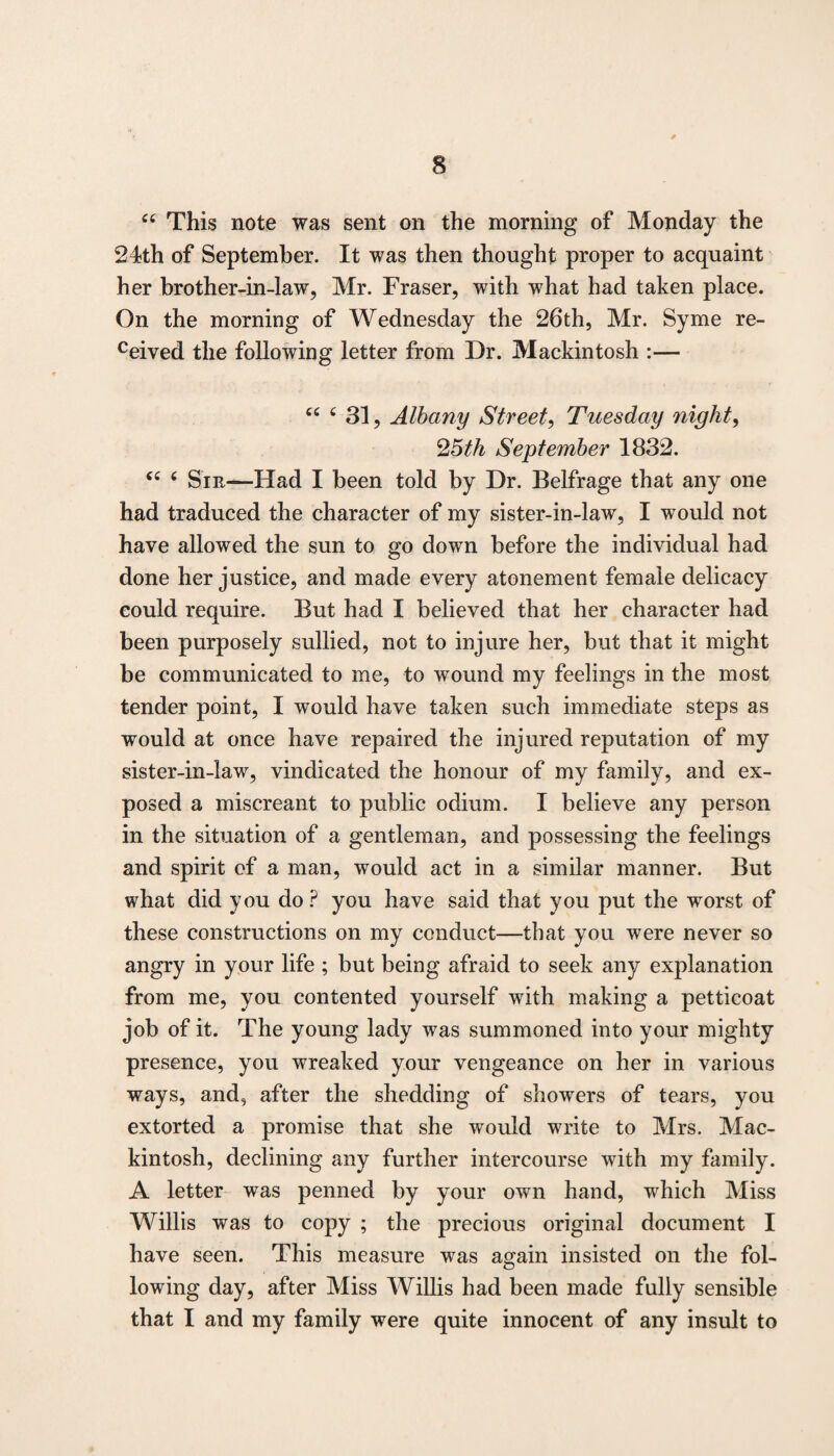 “ This note was sent on the morning of Monday the 24th of September. It was then thought proper to acquaint her brother-in-law, Mr. Fraser, with what had taken place. On the morning of Wednesday the 26‘th, Mr. Syme re¬ vived the following letter from Dr. Mackintosh :— “ c 31, Albany Street, Tuesday night, 25th September 1832. “ 6 Sir—Had I been told by Dr. Belfrage that any one had traduced the character of my sister-in-law, I would not have allowed the sun to go down before the individual had done her justice, and made every atonement female delicacy could require. But had I believed that her character had been purposely sullied, not to injure her, but that it might be communicated to me, to wound my feelings in the most tender point, I would have taken such immediate steps as would at once have repaired the injured reputation of my sister-in-law, vindicated the honour of my family, and ex¬ posed a miscreant to public odium. I believe any person in the situation of a gentleman, and possessing the feelings and spirit of a man, would act in a similar manner. But what did you do ? you have said that you put the worst of these constructions on my conduct—that you were never so angry in your life ; but being afraid to seek any explanation from me, you contented yourself with making a petticoat job of it. The young lady was summoned into your mighty presence, you wreaked your vengeance on her in various ways, and, after the shedding of showers of tears, you extorted a promise that she would write to Mrs. Mac¬ kintosh, declining any further intercourse with my family. A letter was penned by your own hand, which Miss Willis was to copy ; the precious original document I have seen. This measure was again insisted on the fol¬ lowing day, after Miss Willis had been made fully sensible that I and my family were quite innocent of any insult to