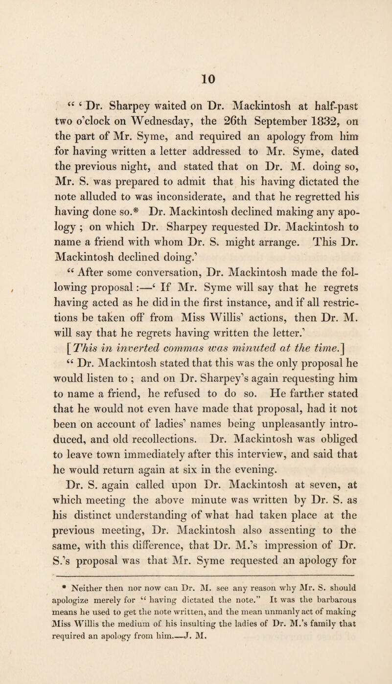 44 4 Dr. Sharpey waited on Dr. Mackintosh at half-past two o'clock on Wednesday, the 26th September 1832, on the part of Mr. Syme, and required an apology from him for having written a letter addressed to Mr. Syme, dated the previous night, and stated that on Dr. M. doing so, Mr. S. was prepared to admit that his having dictated the note alluded to was inconsiderate, and that he regretted his having done so.* Dr. Mackintosh declined making any apo¬ logy ; on which Dr. Sharpey requested Dr. Mackintosh to name a friend with whom Dr. S. might arrange. This Dr. Mackintosh declined doing.1 44 After some conversation, Dr. Mackintosh made the fol¬ lowing proposal:—4 If Mr. Syme will say that he regrets having acted as he did in the first instance, and if all restric¬ tions be taken off from Miss Willis1 actions, then Dr. M. will say that he regrets having written the letter.1 [This in inverted commas was minuted at the time.~\ 44 Dr. Mackintosh stated that this was the only proposal he would listen to ; and on Dr. Sharpey's again requesting him to name a friend, he refused to do so. He farther stated that he would not even have made that proposal, had it not been on account of ladies1 names being unpleasantly intro¬ duced, and old recollections. Dr. Mackintosh was obliged to leave town immediately after this interview, and said that he would return again at six in the evening. Dr. S. again called upon Dr. Mackintosh at seven, at which meeting the above minute was written by Dr. S. as his distinct understanding of what had taken place at the previous meeting, Dr. Mackintosh also assenting to the same, with this difference, that Dr. M.’s impression of Dr. S.'s proposal was that Mr. Syme requested an apology for * Neither then nor now can Dr. M. see any reason why Mr. S. should apologize merely for “ having dictated the note.” It was the barbarous means he used to get the note written, and the mean unmanly act of making Miss Willis the medium of his insulting the ladies of Dr. M.’s family that required an apology from him—J. M.