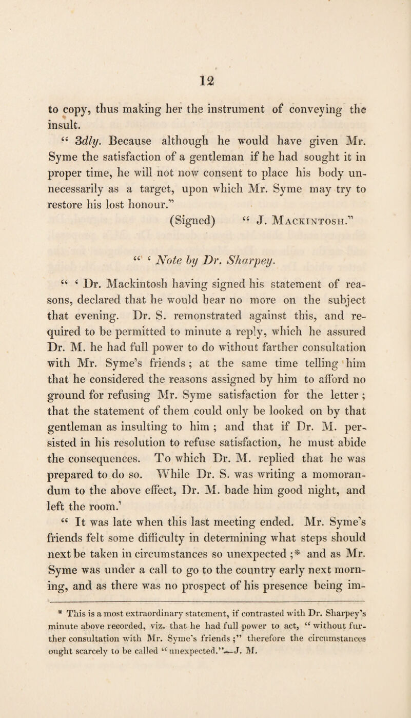 to copy, thus making her the instrument of conveying the insult. 44 3dly. Because although he would have given Mr. Syme the satisfaction of a gentleman if he had sought it in proper time, he will not now consent to place his body un¬ necessarily as a target, upon which Mr. Syme may try to restore his lost honour.” (Signed) 44 J. Mackintosh.” 44 4 Note by Dr. Sharpey. 44 4 Dr. Mackintosh having signed his statement of rea¬ sons, declared that he would hear no more on the subject that evening. Dr. S. remonstrated against this, and re¬ quired to be permitted to minute a reply, which he assured Dr. M. he had full power to do without farther consultation with Mr. Syme’s friends; at the same time telling him that he considered the reasons assigned by him to afford no ground for refusing Mr. Syme satisfaction for the letter ; that the statement of them could only be looked on by that gentleman as insulting to him ; and that if Dr. M. per¬ sisted in his resolution to refuse satisfaction, he must abide the consequences. To which Dr. M. replied that he was prepared to do so. While Dr. S. was writing a momoran- dum to the above effect, Dr. M. bade him good night, and left the room. 44 It was late when this last meeting ended. Mr. Syme’s friends felt some difficulty in determining what steps should next be taken in circumstances so unexpected ;* and as Mr. Syme was under a call to go to the country early next morn¬ ing, and as there was no prospect of his presence being im- * Tiiis is a most extraordinary statement, if contrasted with Dr. Sharpey’s minute above recorded, viz. that he had full power to act, u without fur¬ ther consultation with Mr. Syme’s friends therefore the circumstances ought scarcely to be called u unexpected.”.—J, M.