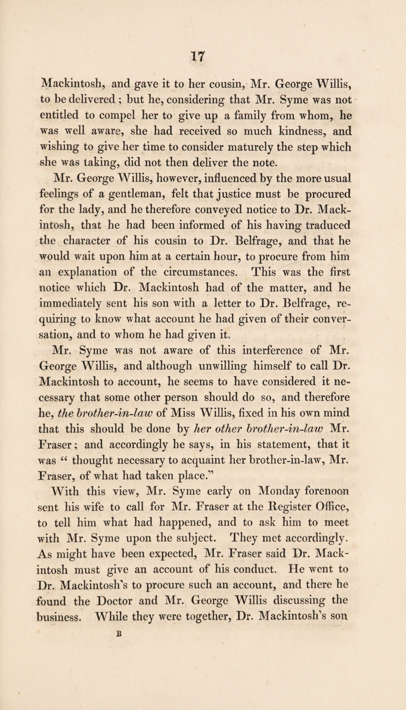 Mackintosh, and gave it to her cousin, Mr. George Willis, to be delivered ; but he, considering that Mr. Syme was not entitled to compel her to give up a family from whom, he was well aware, she had received so much kindness, and wishing to give her time to consider maturely the step which she was taking, did not then deliver the note. Mr. George Willis, however, influenced by the more usual feelings of a gentleman, felt that justice must be procured for the lady, and he therefore conveyed notice to Dr. Mack¬ intosh, that he had been informed of his having traduced the character of his cousin to Dr. Belfrage, and that he would wait upon him at a certain hour, to procure from him an explanation of the circumstances. This was the first notice which Dr. Mackintosh had of the matter, and he immediately sent his son with a letter to Dr. Belfrage, re¬ quiring to know what account he had given of their conver¬ sation, and to whom he had given it. Mr. Syme was not aware of this interference of Mr. George Willis, and although unwilling himself to call Dr. Mackintosh to account, he seems to have considered it ne¬ cessary that some other person should do so, and therefore he, the brother-in-law of Miss Willis, fixed in his own mind that this should be done by her other brother-in-law Mr. Fraser; and accordingly he says, in his statement, that it was 66 thought necessary to acquaint her brother-in-law, Mr. Fraser, of what had taken place.” With this view, Mr. Syme early on Monday forenoon sent his wife to call for Mr. Fraser at the Register Office, to tell him what had happened, and to ask him to meet with Mr. Syme upon the subject. They met accordingly. As might have been expected, Mr. Fraser said Dr. Mack¬ intosh must give an account of his conduct. He went to Dr. Mackintosh’s to procure such an account, and there he found the Doctor and Mr. George Willis discussing the business. While they were together, Dr. Mackintosh’s son B