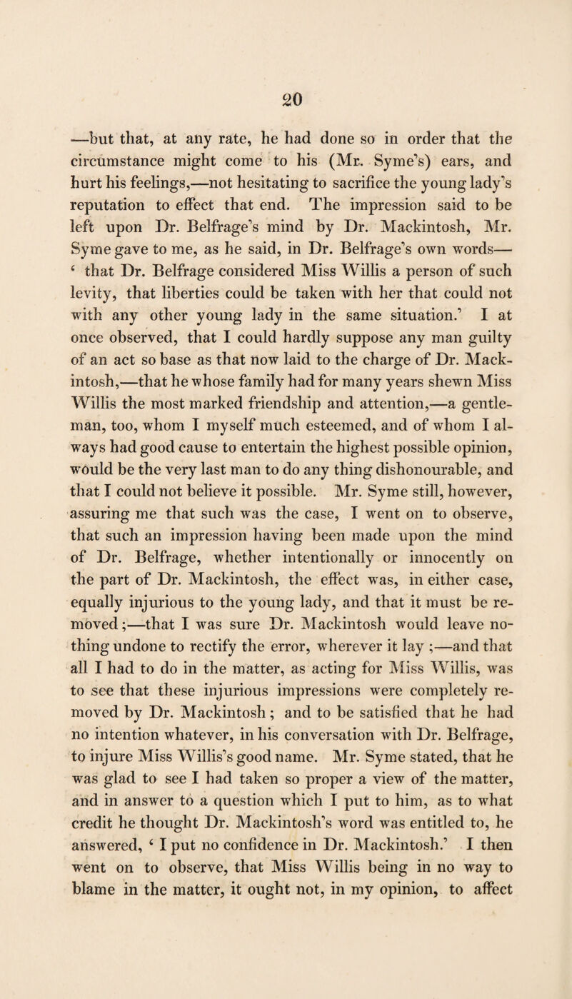 —but that, at any rate, he had done so in order that the circumstance might come to his (Mr. Syme’s) ears, and hurt his feelings,—not hesitating to sacrifice the young lady's reputation to effect that end. The impression said to be left upon Dr. Belfrage's mind by Dr. Mackintosh, Mr. Syme gave to me, as he said, in Dr. Belfrage's own words— 4 that Dr. Belfrage considered Miss Willis a person of such levity, that liberties could be taken with her that could not with any other young lady in the same situation.' I at once observed, that I could hardly suppose any man guilty of an act so base as that now laid to the charge of Dr. Mack¬ intosh,—that he whose family had for many years shewn Miss Willis the most marked friendship and attention,—a gentle¬ man, too, whom I myself much esteemed, and of whom I al¬ ways had good cause to entertain the highest possible opinion, would be the very last man to do any thing dishonourable, and that I could not believe it possible. Mr. Syme still, however, assuring me that such was the case, I went on to observe, that such an impression having been made upon the mind of Dr. Belfrage, whether intentionally or innocently on the part of Dr. Mackintosh, the effect was, in either case, equally injurious to the young lady, and that it must be re¬ moved ;—that I was sure Dr. Mackintosh would leave no¬ thing undone to rectify the error, wherever it lay ;—and that all I had to do in the matter, as acting for Miss Willis, w as to see that these injurious impressions were completely re¬ moved by Dr. Mackintosh; and to be satisfied that he had no intention whatever, in his conversation with Dr. Belfrage, to injure Miss Willis's good name. Mr. Syme stated, that he was glad to see I had taken so proper a view of the matter, and in answer to a question which I put to him, as to what credit he thought Dr. Mackintosh's word was entitled to, he answered, 4 I put no confidence in Dr. Mackintosh.’ I then went on to observe, that Miss Willis being in no way to blame in the matter, it ought not, in my opinion, to affect