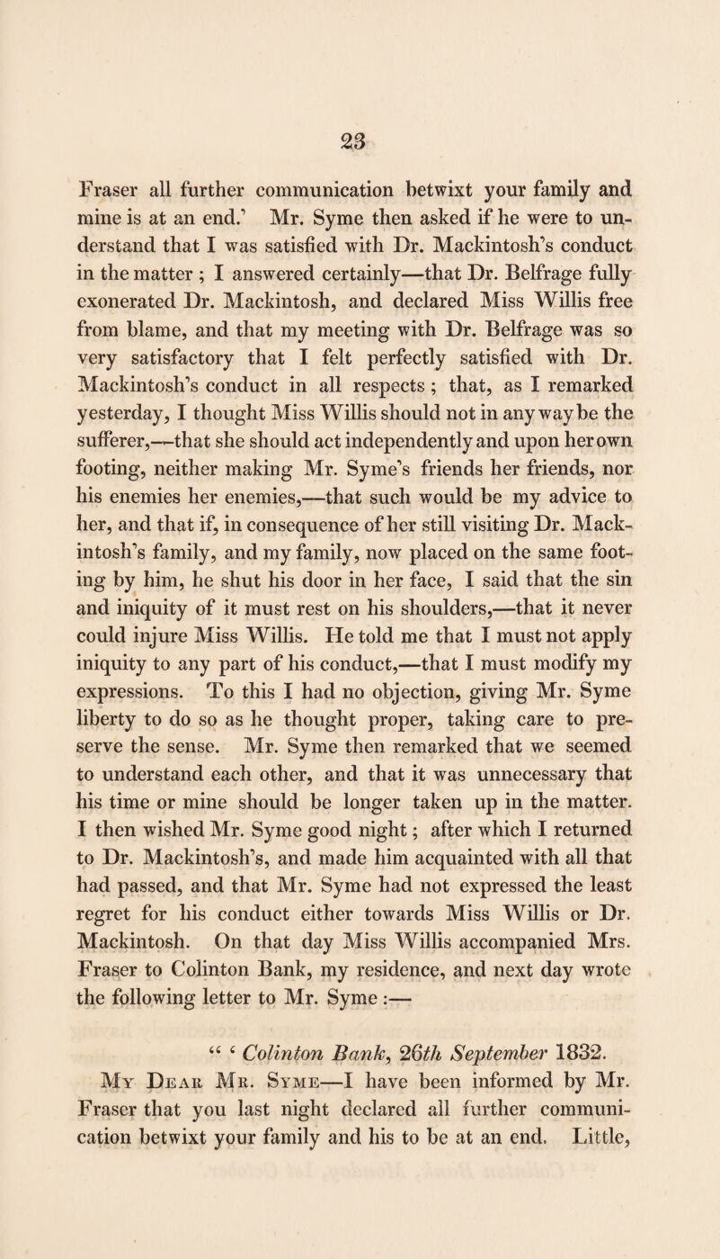 Fraser all further communication betwixt your family and mine is at an end.' Mr. Syme then asked if he were to un¬ derstand that I was satisfied with Dr. Mackintosh’s conduct in the matter ; I answered certainly—that Dr. Belfrage fully exonerated Dr. Mackintosh, and declared Miss Willis free from blame, and that my meeting with Dr. Belfrage was so very satisfactory that I felt perfectly satisfied with Dr. Mackintosh’s conduct in all respects ; that, as I remarked yesterday, I thought Miss Willis should not in any way be the sufferer,—that she should act independently and upon her own footing, neither making Mr. Syme’s friends her friends, nor his enemies her enemies,—that such would be my advice to her, and that if, in consequence of her still visiting Dr. Mack¬ intosh’s family, and my family, now placed on the same foot¬ ing by him, he shut his door in her face, I said that the sin and iniquity of it must rest on his shoulders,—that it never could injure Miss Willis. He told me that I must not apply iniquity to any part of his conduct,—that I must modify my expressions. To this I had no objection, giving Mr. Syme liberty to do so as he thought proper, taking care to pre¬ serve the sense. Mr. Syme then remarked that we seemed to understand each other, and that it was unnecessary that his time or mine should be longer taken up in the matter. I then wished Mr. Syme good night; after which I returned to Dr. Mackintosh’s, and made him acquainted with all that had passed, and that Mr. Syme had not expressed the least regret for his conduct either towards Miss Willis or Dr. Mackintosh. On that day Miss Willis accompanied Mrs. Fraser to Colinton Bank, my residence, and next day wrote the following letter to Mr. Syme :— “ 4 Colinton Bank, 26th September 1832. My Dear Mr. Syme-—I have been informed by Mr. Fraser that you last night declared all further communi¬ cation betwixt your family and his to be at an end. Little,