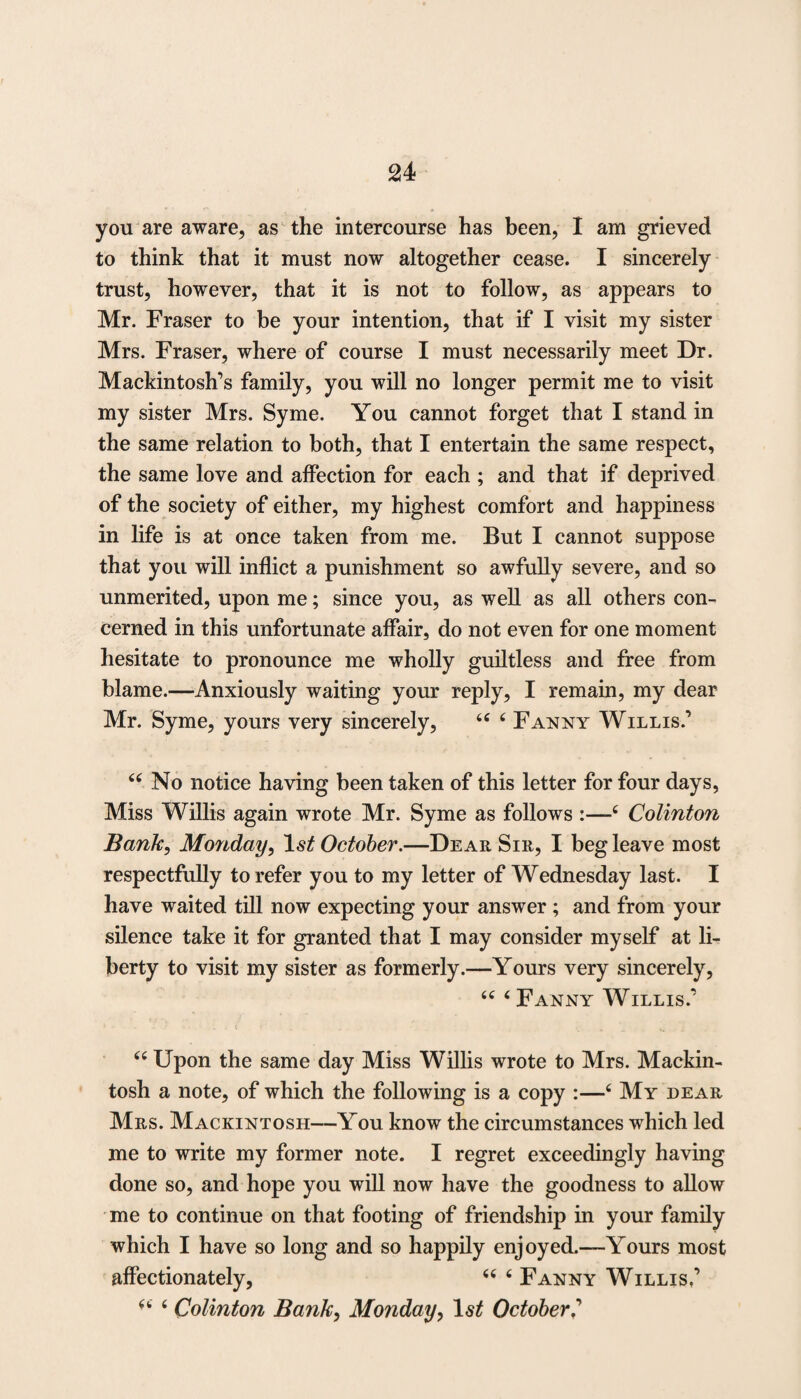 you are aware, as the intercourse has been, I am grieved to think that it must now altogether cease. I sincerely trust, however, that it is not to follow, as appears to Mr. Fraser to be your intention, that if I visit my sister Mrs. Fraser, where of course I must necessarily meet Dr. Mackintosh’s family, you will no longer permit me to visit my sister Mrs. Syme. You cannot forget that I stand in the same relation to both, that I entertain the same respect, the same love and affection for each ; and that if deprived of the society of either, my highest comfort and happiness in life is at once taken from me. But I cannot suppose that you will inflict a punishment so awfully severe, and so unmerited, upon me; since you, as well as all others con¬ cerned in this unfortunate affair, do not even for one moment hesitate to pronounce me wholly guiltless and free from blame.—Anxiously waiting your reply, I remain, my dear Mr. Syme, yours very sincerely, “ 6 Fanny Willis.’ u No notice having been taken of this letter for four days, Miss Willis again wrote Mr. Syme as follows 16 Colinton Bank, Monday, ls£ October.—Dear Sir, I beg leave most respectfully to refer you to my letter of Wednesday last. I have waited till now expecting your answer ; and from your silence take it for granted that I may consider myself at li¬ berty to visit my sister as formerly.—Yours very sincerely, “ ‘Fanny Willis.’ “ Upon the same day Miss Willis wrote to Mrs. Mackin¬ tosh a note, of which the following is a copy :—6 My dear Mrs. Mackintosh—You know the circumstances which led me to write my former note. I regret exceedingly having done so, and hope you will now have the goodness to allow me to continue on that footing of friendship in your family which I have so long and so happily enjoyed.—Yours most affectionately, “ 6 Fanny Willis,’ “ 6 Colinton Bank, Monday, October