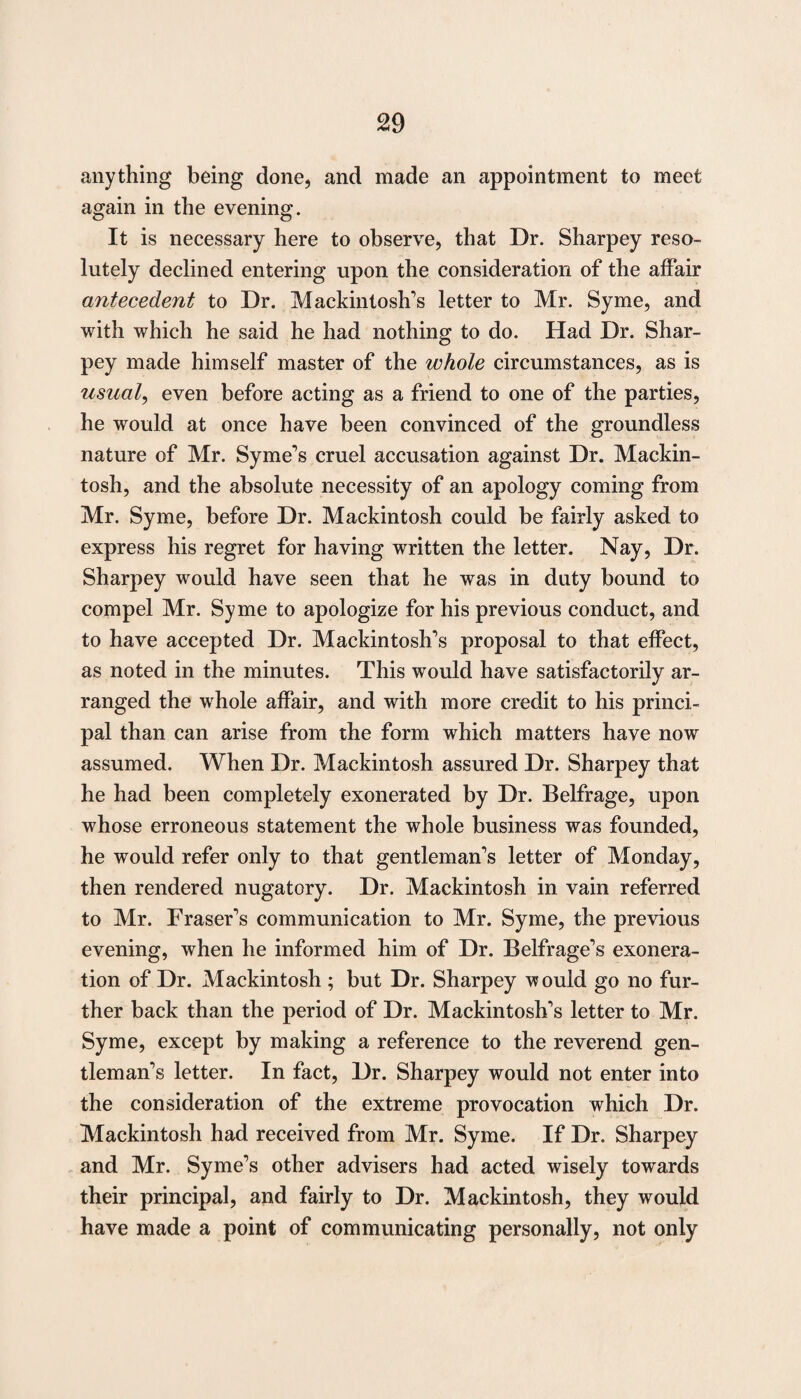 anything being done, and made an appointment to meet again in the evening. It is necessary here to observe, that Dr. Sharpey reso¬ lutely declined entering upon the consideration of the affair antecedent to Dr. Mackintosh's letter to Mr. Syme, and with which he said he had nothing to do. Had Dr. Shar¬ pey made himself master of the whole circumstances, as is usual, even before acting as a friend to one of the parties, he would at once have been convinced of the groundless nature of Mr. Syme's cruel accusation against Dr. Mackin¬ tosh, and the absolute necessity of an apology coming from Mr. Syme, before Dr. Mackintosh could be fairly asked to express his regret for having written the letter. Nay, Dr. Sharpey would have seen that he was in duty bound to compel Mr. Syme to apologize for his previous conduct, and to have accepted Dr. Mackintosh's proposal to that effect, as noted in the minutes. This would have satisfactorily ar¬ ranged the whole affair, and with more credit to his princi¬ pal than can arise from the form which matters have now assumed. When Dr. Mackintosh assured Dr. Sharpey that he had been completely exonerated by Dr. Belfrage, upon whose erroneous statement the whole business was founded, he would refer only to that gentleman's letter of Monday, then rendered nugatory. Dr. Mackintosh in vain referred to Mr. Fraser's communication to Mr. Syme, the previous evening, when he informed him of Dr. Beifrage's exonera¬ tion of Dr. Mackintosh ; but Dr. Sharpey would go no fur¬ ther back than the period of Dr. Mackintosh's letter to Mr. Syme, except by making a reference to the reverend gen¬ tleman's letter. In fact, Dr. Sharpey would not enter into the consideration of the extreme provocation which Dr. Mackintosh had received from Mr. Syme. If Dr. Sharpey and Mr. Syme's other advisers had acted wisely towards their principal, and fairly to Dr. Mackintosh, they would have made a point of communicating personally, not only