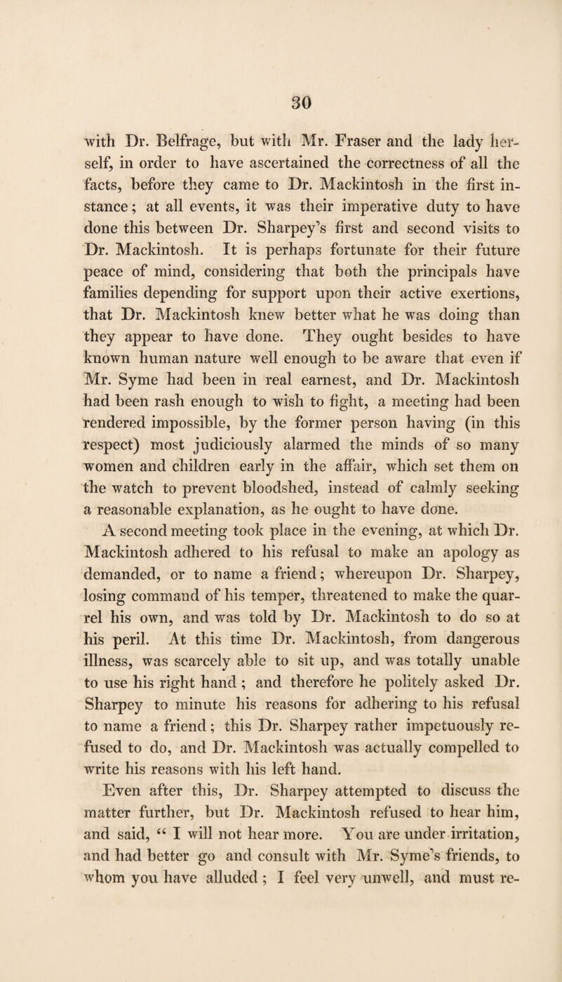 80 with Dr. Belfrage, but with Mr. Fraser and the lady her¬ self, in order to have ascertained the correctness of all the facts, before they came to Dr. Mackintosh in the first in¬ stance ; at all events, it was their imperative duty to have done this between Dr. Sharpey\s first and second visits to Dr. Mackintosh. It is perhaps fortunate for their future peace of mind, considering that both the principals have families depending for support upon their active exertions, that Dr. Mackintosh knew better what he was doing than they appear to have done. They ought besides to have known human nature well enough to be aware that even if Mr. Syme had been in real earnest, and Dr. Mackintosh had been rash enough to wish to fight, a meeting had been rendered impossible, by the former person having (in this respect) most judiciously alarmed the minds of so many women and children early in the affair, which set them on the watch to prevent bloodshed, instead of calmly seeking a reasonable explanation, as he ought to have done. A second meeting took place in the evening, at which Dr. Mackintosh adhered to his refusal to make an apology as demanded, or to name a friend; whereupon Dr. Sharpey, losing command of his temper, threatened to make the quar¬ rel his own, and was told by Dr. Mackintosh to do so at his peril. At this time Dr. Mackintosh, from dangerous illness, was scarcely able to sit up, and was totally unable to use his right hand ; and therefore he politely asked Dr. Sharpey to minute his reasons for adhering to his refusal to name a friend; this Dr. Sharpey rather impetuously re¬ fused to do, and Dr. Mackintosh was actually compelled to write his reasons with his left hand. Even after this, Dr. Sharpey attempted to discuss the matter further, but Dr. Mackintosh refused to hear him, and said, 64 I will not hear more. You are under irritation, and had better go and consult with Air. Syme's friends, to whom you have alluded; I feel very unwell, and must re-