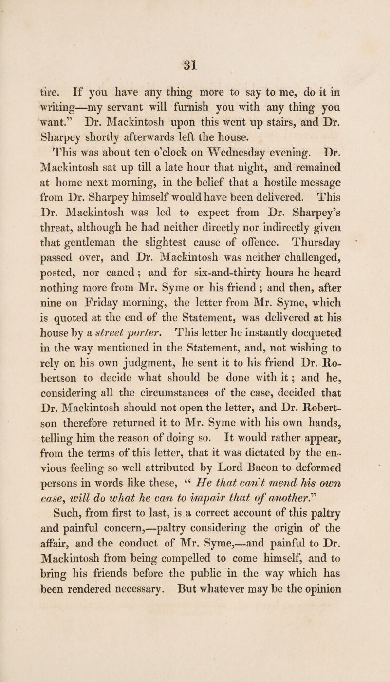 tire. If you have any thing more to say to me, do it in writing—my servant will furnish you with any thing you want.” Dr. Mackintosh upon this went up stairs, and Dr. Sharpey shortly afterwards left the house. This was about ten o’clock on Wednesday evening. Dr, Mackintosh sat up till a late hour that night, and remained at home next morning, in the belief that a hostile message from Dr. Sharpey himself would have been delivered. This Dr. Mackintosh was led to expect from Dr. Sharpey’s threat, although he had neither directly nor indirectly given that gentleman the slightest cause of offence. Thursday passed over, and Dr. Mackintosh was neither challenged, posted, nor caned ; and for six-and-thirty hours he heard nothing more from Mr. Syme or his friend ; and then, after nine on Friday morning, the letter from Mr. Syme, which is quoted at the end of the Statement, was delivered at his house by a street porter. This letter he instantly docqueted in the way mentioned in the Statement, and, not wishing to rely on his own judgment, he sent it to his friend Dr. Ro¬ bertson to decide what should be done with it; and he, considering all the circumstances of the case, decided that Dr. Mackintosh should not open the letter, and Dr. Robert¬ son therefore returned it to Mr. Syme with his own hands, telling him the reason of doing so. It would rather appear, from the terms of this letter, that it was dictated by the en¬ vious feeling so well attributed by Lord Bacon to deformed persons in words like these, 66 He that can’t mend his own case, will do what he can to impair that of another.” Such, from first to last, is a correct account of this paltry and painful concern,—paltry considering the origin of the affair, and the conduct of Mr. Syme,—and painful to Dr. Mackintosh from being compelled to come himself, and to bring his friends before the public in the way which has been rendered necessary. But whatever may be the opinion