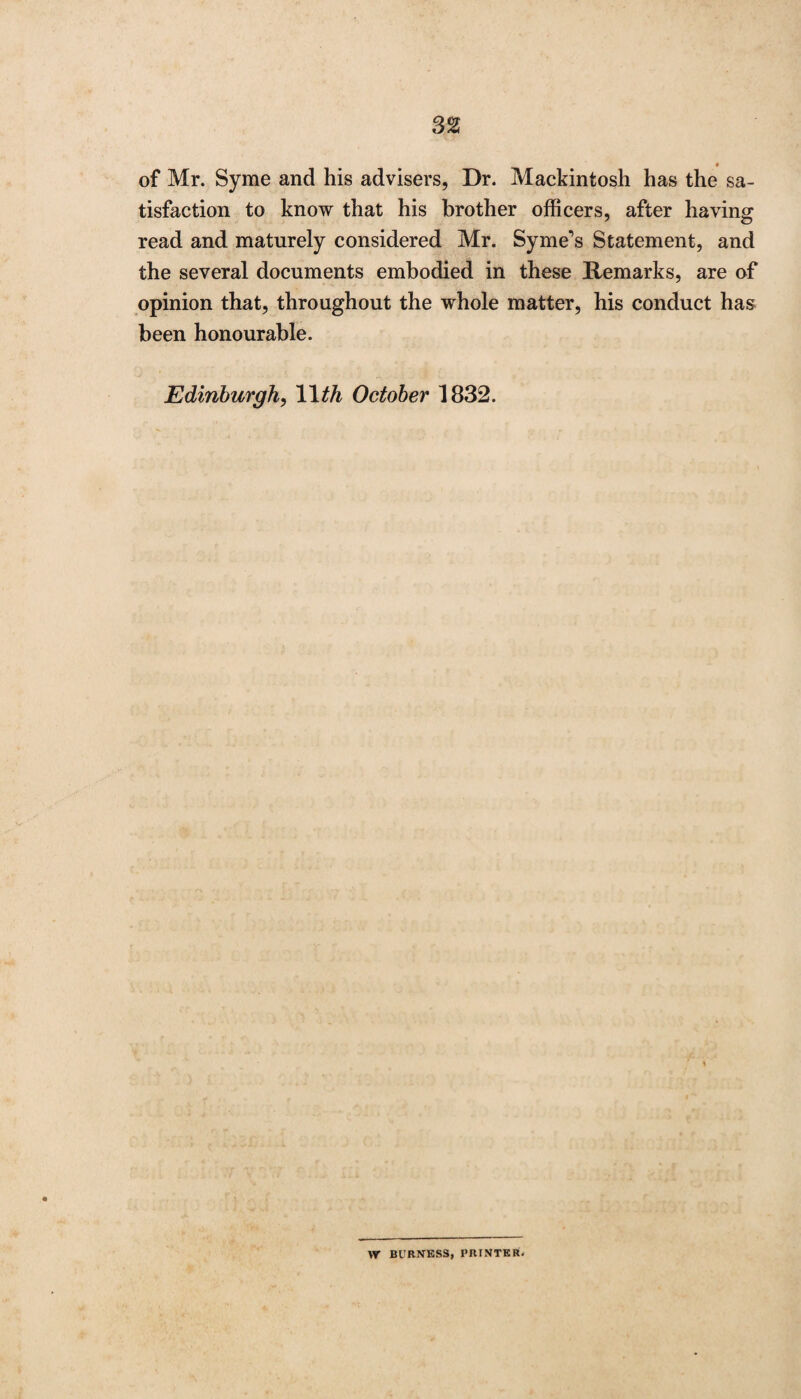 of Mr. Syme and his advisers, Dr. Mackintosh has the sa¬ tisfaction to know that his brother officers, after having read and maturely considered Mr. Syme's Statement, and the several documents embodied in these Remarks, are of opinion that, throughout the whole matter, his conduct has been honourable. Edinburgh, 1 1th October 1832. W BURNESS, PRINTER.