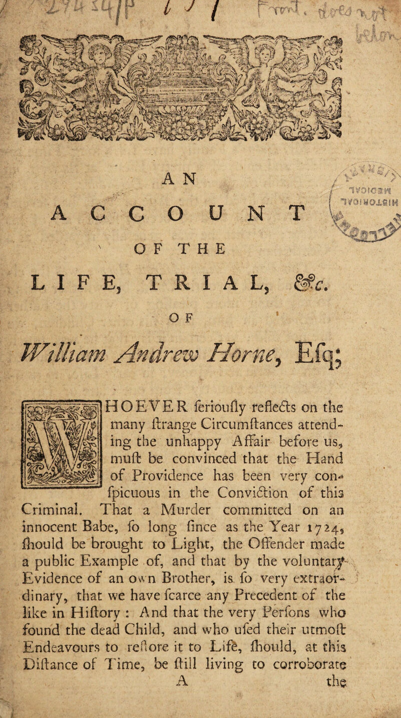OF THE LIFE, TRIAL, &!c. o F HOEVER ferioufly refleds on the many ft range Circumftances attend¬ ing the unhappy Affair before us, mu ft be convinced that the Hand of Providence has been very con- fpicuous in the Convidion of this Criminal. That a Murder committed on an innocent Babe, fo long fince as the Year 1724, fliould be brought to Light, the Offender made a public Example of, and that by the Voluntary- Evidence of an own Brother, is fo very extraor¬ dinary, that we have fcarce any Precedent of the like in Hiftory : And that the very Perfons who found the dead Child, and who ufed their utmoft Endeavours to re Pi ore it to Lif&, fhould, at this Diftance of Time, be ftill living to corroborate A the
