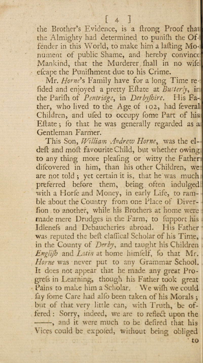 the Brother’s Evidence, is a ftrong Proof that the Almighty had determined to punifh the Of¬ fender in this World, to make him a lading Mo¬ nument of public Shame, and hereby convince Mankind, that the Murderer fhall in no wife elcape the Punilhment due to his Crime. Mr. Horne’s Family have for a long Time re¬ dded and enjoyed a pretty Eftate at BuUerly, in the Pari Hi of Pentridge, in Derbyjhire. His Fa¬ ther, who lived to the Age of 102, had feveral Children, and ufed to occupy fome Part of his Eftate ; fo that he was generally regarded as a Gentleman Farmer. This Son, William Andrew Horne, was the el- deft and moft favourite Child, but whether owing to any thing more pleafing or witty the Father difcovered in him, than his other Children, wes are not told *, yet certain it is, that he was much,] preferred before them, being often indulged with a Horle and Money, in early Life, to ram¬ ble about the Country from one Place of Diver- fion to another, while his Brothers at home were | made mere Drudges in the Farm, to fupport his | Idlenefs and Debaucheries abroad. His Father was reputed the beft clafiical Scholar of his Time, in the County of Derby, and taught his Children Englijh and Latin at home himfelf, fo that Mr. Horne was never put to any Grammar School. It dees not appear that he made any great Pro- grefs in Learning, though his Father took great Pains to make him a Scholar. We wifh we could lay fome Care had alfo been taken of his Morals ; but of that very little can, with Truth, be of¬ fered : Sorry, indeed, we are to refiedl upon the -, and it were much to be defired that his Vices could be expoled, without being obliged