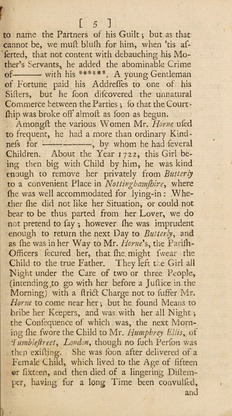 r [ 5 ] to name the Partners of his Guilt; but as that cannot be, we muff blufh for him, when ’tis af- Terted, that not content with debauching his Mo¬ ther’s Servants, he added the abominable Crime of—-with his ******. A young Gentleman of Fortune paid his Addreffes to one of his Siders, but he foon difcovered the unnatural Commerce between the Parties *, lo that the Court- Chip was broke off almoft as foon as begun. Amongft the various Women Mr. Horne ufed to frequent, he had a more than ordinary Kind- nefs for-—-, by whom he had feveral Children. About the Year 1722, this Girl be¬ ing then big with Child by him, he was kind enough to remove her privately from Butterly to a convenient Place in Nottinghamshire, where fhe was well accommodated for lying-in: Whe¬ ther Hie did not like her Situation, or could not bear to be thus parted from her Lover, we do not pretend to fay ; however fhe was imprudent enough to return the next Day to Butterly, and as fhe was in her Wray to Mr. Horne's, the Parifli- Officers fecured her, that fhe, might fvvear the Child to the true Father. They left the Girl all Night under the Care of two or three People, (intending to go with her before a Juftice in the Morning) with a flridt Charge not to buffer Mr. Horne to come near her; but he found Means to bribe her Keepers, and was with her all Night *, the Confequence of which was, the next Morn¬ ing hie fwore the Child to Mr. Humphrey Ellis, of Bumbleftreet, London, though no fuch Perfon was then exuding. She was foon after delivered of a Female Child, which lived to the Age of fifteen or fixteen, and then died of a lingering Diftem- per, having for a long Time been convulfed, t