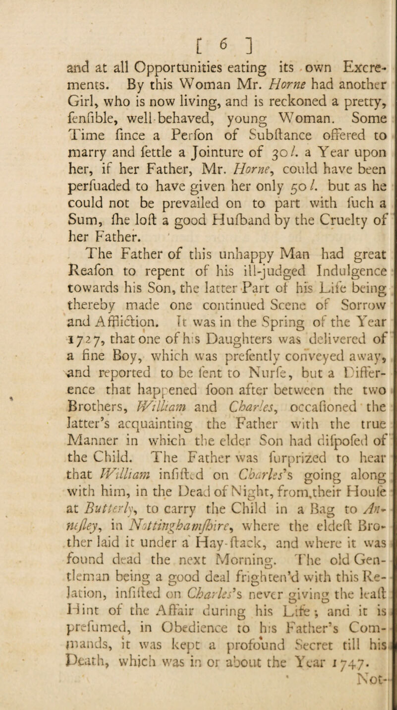 and at all Opportunities eating its own Excre¬ ments. By this Woman Mr. Horne had another Girl, who is now living, and is reckoned a pretty, fenfible, well-behaved, young Woman. Some Time fince a Perfon of Subftance offered to marry and fettle a Jointure of 30/. a Year upon her, if her Father, Mr. Horne, could have been perluaded to have given her only 50 /. but as he could not be prevailed on to part with l'uch a Sum, fhe loft a good Hufband by the Cruelty of her Father. The Father of this unhappy Man had great Reafon to repent of his ill-judged Indulgence towards his Son, the latter Part ot his Life being thereby made one continued Scene of Sorrow and Affliction. It was in the Spring of the Year 1727, that one ofh's Daughters was delivered of a fine Boy, which was prefently conveyed away, I ^nd reported to be lent to Nurfe, but a Differ¬ ence that happened foon after between the two Brothers, William and Charles, occafioned the latter’s acquainting the Father with the true Manner in which the elder Son had difpofed of the Child. The Father was furprized to hear that William infifLd on Charles's going along with him, in the Dead of Night, from.their Houle at Butterly, to carry the Child in a Bag to An- ntfley, in Nottinghamjhxre, where the eldeft Bro¬ ther laid it under a Hay-(lack, and where it was found dead the next Morning. The old Gen- tleman being a good deal frighten’d with this Re¬ lation, infilled on Charles's never giving the Fall Hint of the Affair during his Life; and it is prefumed, in Obedience to his Father’s Com¬ mands, it was kept a profound Secret till bisi Death, which was in or about the Year 1747. * Not-