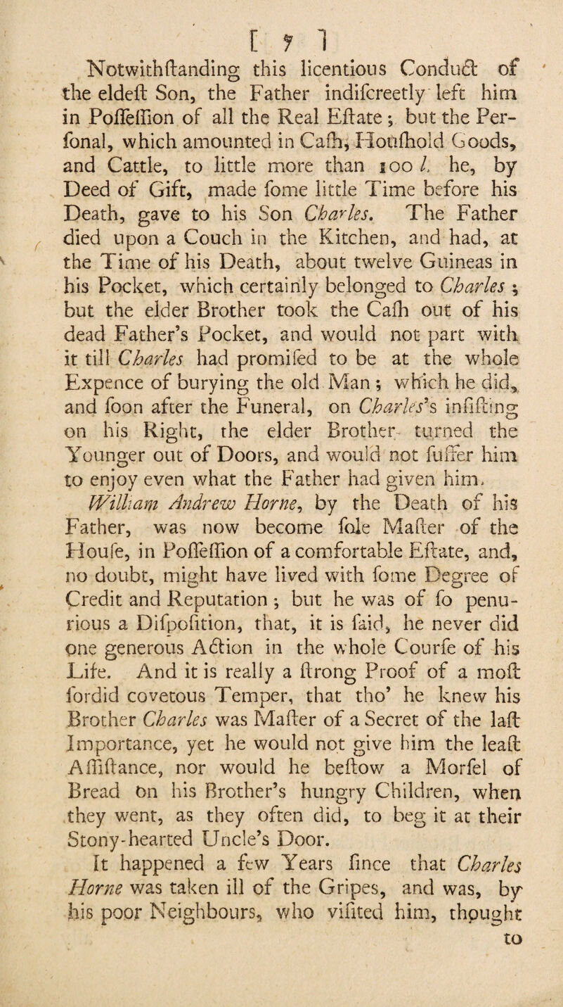 [ 1 1 Notwith(landing this licentious Condufl of the eldeft Son, the Father indifcreetly left him in Pofleffion of all the Real Edate *, but the Per- fonal, which amounted in Cafh, Houfhold Goods, and Cattle, to little more than 100 l, he, by Deed of Gift, made feme little Time before his Death, gave to his Son Charles. The Father died upon a Couch in the Kitchen, and had, at the Time of his Death, about twelve Guineas in his Pocket, which certainly belonged to Charles ; but the elder Brother took the Cafh out of his dead Father’s Pocket, and would not part with it till Charles had promifed to be at the whole Expence of burying the old Man ; which he did, and foon after the Funeral, on Charles's infilling on his Right, the elder Brother turned the Younger out of Doors, and would not fuller him to enjoy even what the Father had given him. William Andrew Horne, by the Death of his Father, was now become foie Mailer of the Houfe, in Pofleffion of a comfortable Eftate, and, no doubt, might have lived with feme Degree of Credit and Reputation ; but he was of fo penu¬ rious a Difpofition, that, it is Paid, he never did one generous Adlion in the whole Courfe of his Life. And it is really a ftrong Proof of a mod fordid covetous Temper, that tho’ he knew his Brother Charles was Mailer of a Secret of the lad Importance, yet he would not give him the lead Affiidance, nor would he bedow a Morfel of Bread On his Brother’s hungry Children, when they went, as they often did, to beg it at their Stony-hearted Uncle’s Door. It happened a few Years fince that Charles Horne was taken ill of the Gripes, and was, by his poor Neighbours, who vifited him, thpught to