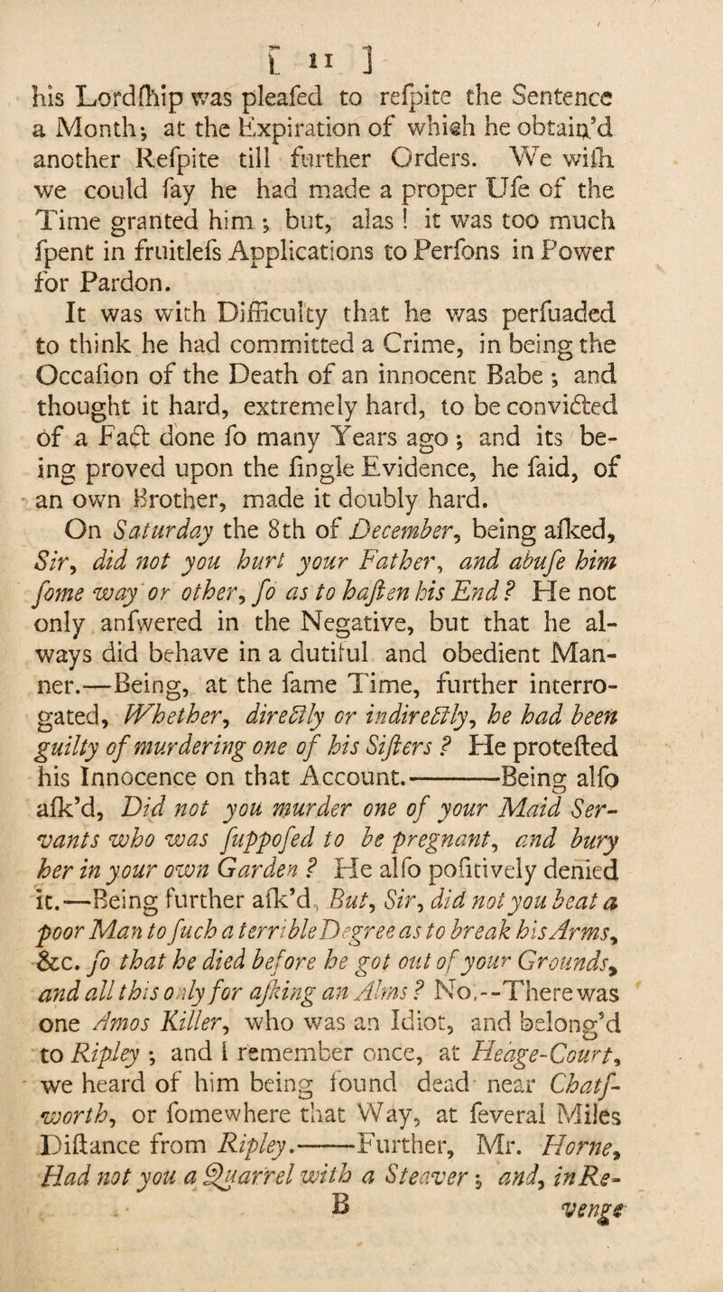 in ] his Lordffiip was pleafed to refpite the Sentence a Month-, at the Expiration of whkh he obtain'd another Refpite till further Orders. We with, we could fay he had made a proper Ufe of the Time granted him but, alas! it was too much fpent in fruitlefs Applications to Perfons in Power for Pardon. It was with Difficulty that he was perfuaded to think he had committed a Crime, in being the Occahon of the Death of an innocent Babe *, and thought it hard, extremely hard, to be convidfed of a Fact done fo many Years ago ; and its be¬ ing proved upon the fingle Evidence, he faid, of an own Brother, made it doubly hard. On Saturday the 8th of December, being afked. Sir, did not you hurt your Father, and abufe him fome way or other, fo as to haften his End? He not only anfwered in the Negative, but that he al¬ ways did behave in a dutiful and obedient Man¬ ner.—Being, at the fame Time, further interro¬ gated, Whether, dire Fly or in dire Fly, he had been guilty of murdering one of his Sifters ? Fie protefted his Innocence on that Account.-Being alfo afk’d, Did not you murder one of your Maid Ser¬ vants who was fuppofed to be pregnant, and bury her in your own Garden ? He alfo pofuively denied it.—Being further afk’d But, Sir, did not you beat a poor Man to fuch a terribleDegreeas to break his Arms, &c. fo that he died before he got out of your Grounds9 and all this only for ajking an Alms ? No, - -There was one Amos Killer, who was an Idiot, and belong'd to Ripley -, and l remember once, at Hedge-Court, we heard of him being found dead near Chatf- worth, or fomewhere that Way, at feveral Miles Diftance from Ripley.-Further, Mr. Horne, Had not you a Quarrel with a Steaver, and, in Re-