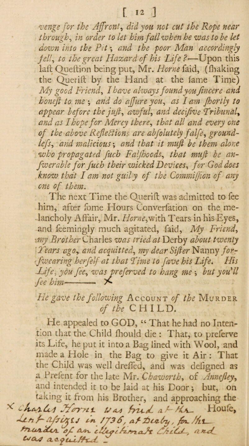 r. ] venge for the Affront, did you not cut the Rope near through, in order to let him fail when he was to he let down into the Pit \ and the poor Man accordingly fell, to the great Hazard of his Life?—Upon this laft Queftion being put, Mr. Horne faid, (fhaking the Querift by the Hand at the lame Time) My good Friend, I have always found you fin cere and honeft to me *, and do ajfureyou, as lam Jhcrtly to appear before the juft, awful, and decifive Tribunal9 and as I hope for Mercy there, that all and every one of the above Reflexions are abfolutely falfe, ground- lefs, and malicious *, and that it muft be them alone who propagated fuch Falfhocds, that muft be an- fwenable for fuch their wicked Devices, for God does know that I am not gutly of the Commiffion of any one of them. The next Time the Qiierift was admitted to fee him, after fome Hours Converfation on the me¬ lancholy Affair, Mr. Horne,with Tears in his Eyes, and feemingly much agitated, faid, My Friend, ■ my Brother Charles was tried at Derby about twenty Tears ago, and acquitted, my dear Sifter Nanny for- - fwearing herfelf at that Lime to fave his Life. His .Life, you fee, was preferred to hang me but you 'll fee him-- He gave the following Account of the Murder of the CHILD. He appealed to GOD, “ That he had no Inten¬ tion that the Child fhould die : That, to preferve its Life, he put it into a Bag lined with Wool, and made a Hole in the Bag to give it Air : That the Child was well dreffed, and was defigned as a Prefent for the late Mr. Chaworth, of Annefley, and intended it to be laid at his Door; but, on taking it from his Brother, and approaching the ** aLALs^ Houfe, tj /73S/ a f-fiuzdrjf , fin. //it_