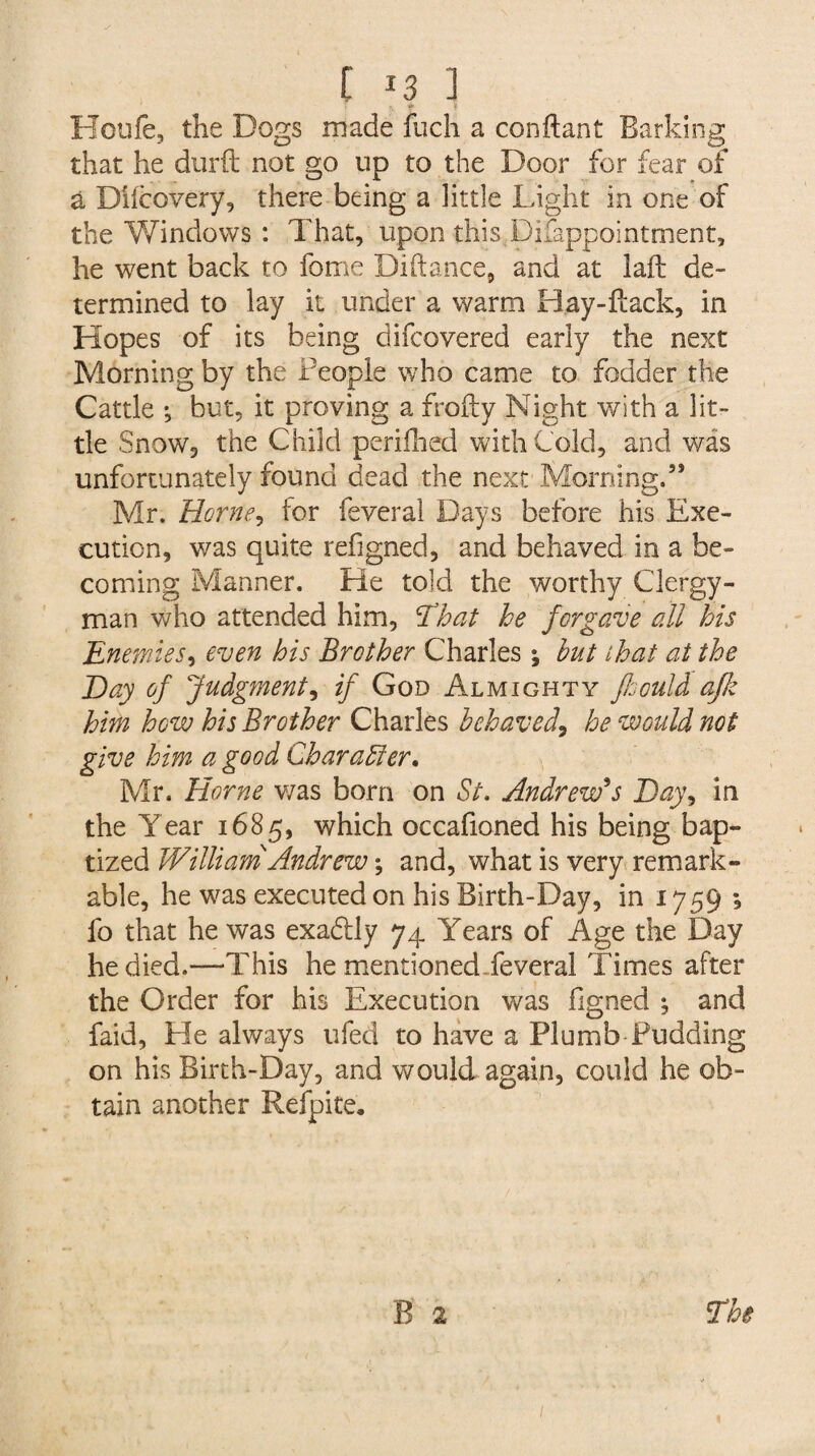 Houfe, the Dogs made fuch a conftant Barking that he durft not go up to the Door for fear of a Dhcovery, there being a little Light in one of the Windows : That, upon this Difappointment, he went back to fome Diftance, and at laft de¬ termined to lay it under a warm Hay-Hack, in Hopes of its being difcovered early the next Morning by the People who came to fodder the Cattle *, but, it proving a frofty Night with a lit¬ tle Snow, the Child perifhed with Cold, and was unfortunately found dead the next Morning.5* Mr. Horne, for feveral Days before his Exe¬ cution, was quite refigned, and behaved in a be¬ coming Manner. He told the worthy Clergy¬ man who attended him, That he forgave all his Enemies, even his Brother Charles; but that at the Bay of Judgment, if God Almighty Jhould ajk him how his Brother Charles behaved, he would not give him a good Char after. Mr. Horne was born on St. Andrew's Bay9 in the Year 1685, which occafioned his being bap¬ tized William Andrew; and, what is very remark¬ able, he was executed on his Birth-Day, in 1759 ; fo that he was exadtly 74 Years of Age the Day he died.—This he mentioned feveral Times after the Order for his Execution v/as figned ; and faid, He always ufed to have a Plumb Pudding on his Birth-Day, and would again, could he ob¬ tain another Refpite. B 2 The
