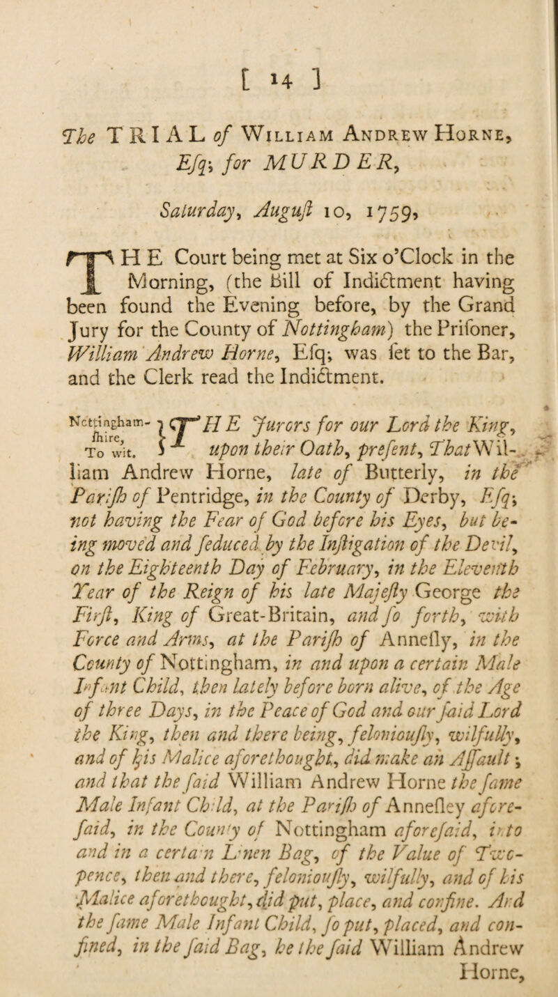 <Ihe TRIALS William Andrew Horne, Efq\ for MURDER, Saturday, Auguft 10, 1759, TH E Court being met at Six o’Clock in the Morning, (the bill of Indictment having been found the Evening before, by the Grand Jury for the County of Nottingham) the Prifoner, William Andrew Horne, Efq-, was fet to the Bar, and the Clerk read the Indictment. Newham- t (7B9 H E Jurors for our Lord the King, To* wit. i ^ upon their Oath, prefent, That W U- liam Andrew Horne, late of Butterly, in the Parifh of Pentridge, in the County of Derby, Efq> not having the Fear of God before his Eyes, but be¬ ing moved and feduced by the Inftigation of the Devil, on the Eighteenth Day of February, in the Eleventh Tear of the Reign of his late Majefty George the Fir ft. King of Great-Britain, and fo forth, with Force and Arms, at the Parifh of Annefly, in the County of Nottingham, in and upon a certain Male Irfant Child, then lately before born alive, of,the Age of three Days, in the Peace of God and our faid Lord the King, then and there being, felonioujly, wilfully, and of If is Malice aforethought, did make an Affault; and that the faid William Andrew Horne the fame Male Infant Child, at the Pariflj of Annefley afore- faid, in the County of Nottingham afore faid, v. to and in a cert an Lmen Bag, of the Value of Two¬ pence, then and there, felonioujly, wilfully, and of his flalice aforethought, did put, place, and confine. Ai d the fame Male Infant Child, Jo put, placed, and con¬ fined, in the J'aid Bag, he the faid William Andrew Horne,