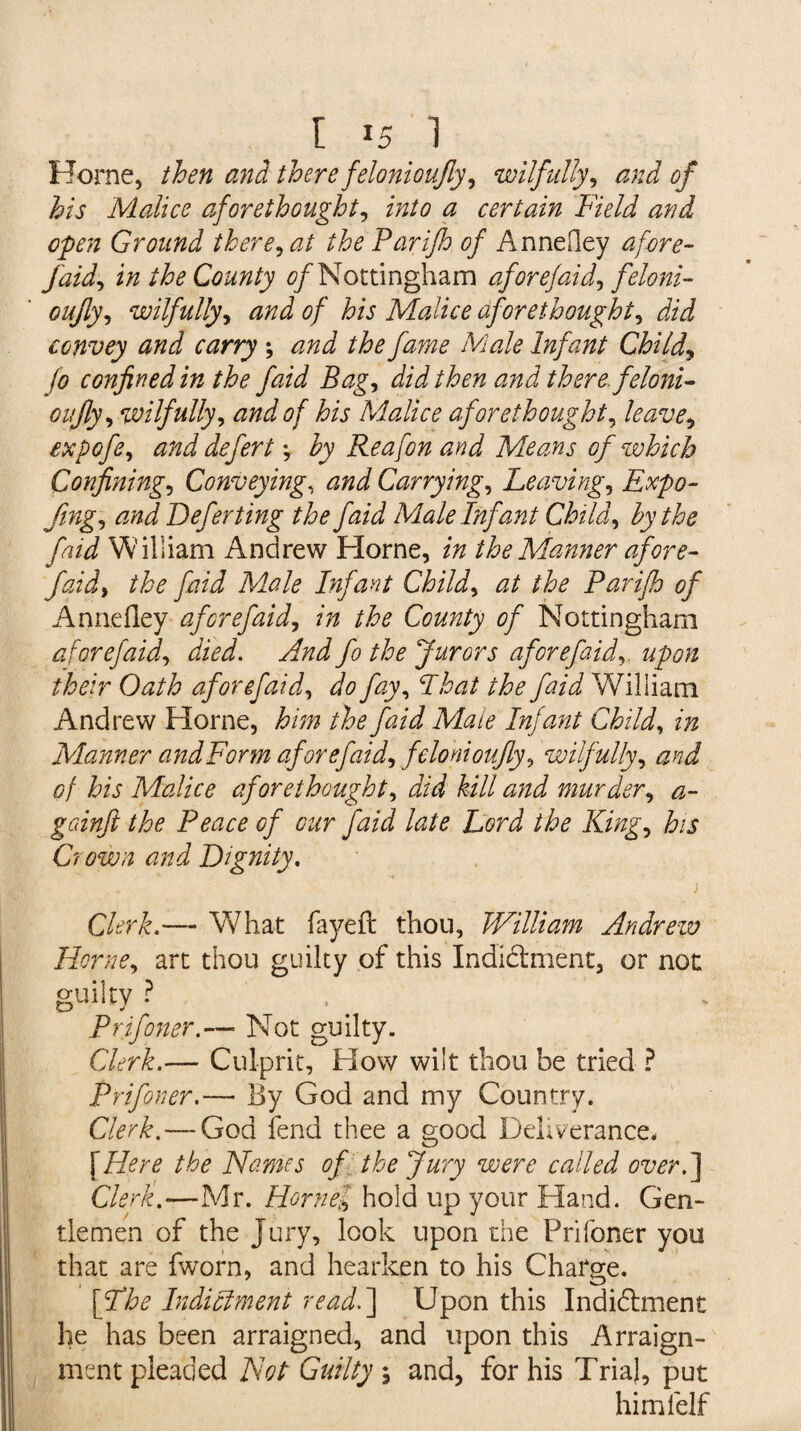 r is i Horne, then and there felonioufly, wilfully, and of his Malice aforethought, into a certain Field and open Ground there, at the Parifh of Annefley afore- J'aid, in the County 0/Nottingham aforefaid, feloni- oujly, wilfully, 0/ his Malice aforethought, convey and carry ; ^zzz J Male Infant Child, Jo confined in the faid Bag, did then and there feloni- on fly, wilfully, and of his Malice aforethought, expofe, and defers, by Re a [on and Means of which Confining, Conveying, Carrying, heaving, Expo- fing, Defer ting the faid Male Infant Child, the faid William Andrew Horne, z/z the Manner afore- the JhzT Male Infant Child, <2/ /A? Parifh of Annefley afore faid, in the County of Nottingham aforefaid, iW. yf/zJ Jo Jurors aforefaid, upon their Oath aforefaid, fay, I hat the faid William Andrew Horne, A'zzz theJhzi Mlaie Infant Child, zzz Manner andForm aforefaid, felonioufly, wilfully, of his Malice aforethought, JzW hill and murder, gcdnft the Peace of cur faid late Lord the King, Aj Crown and Dignity, . ) Clerk.— What fayefl: thou, William Andrew Horne, art thou guilty of this Indi&ment, or not guilty ? Prifoner.— Not guilty. Clerk.— Culprit, How wilt thou be tried ? Prifoner.— By God and my Country. Clerk. — God fend thee a good Deliverance* [Hw /A? Names of the Jury were called over.] Clerk.—Mr. Hornel hold up your Hand. Gen¬ tlemen of the Jury, look upon the Prifoner you that are fworn, and hearken to his Charge. Indictment read.] Upon this Indidlment he has been arraigned, and upon this Arraign¬ ment pleaded Not Guilty \ and, for his Trial, put himfelf