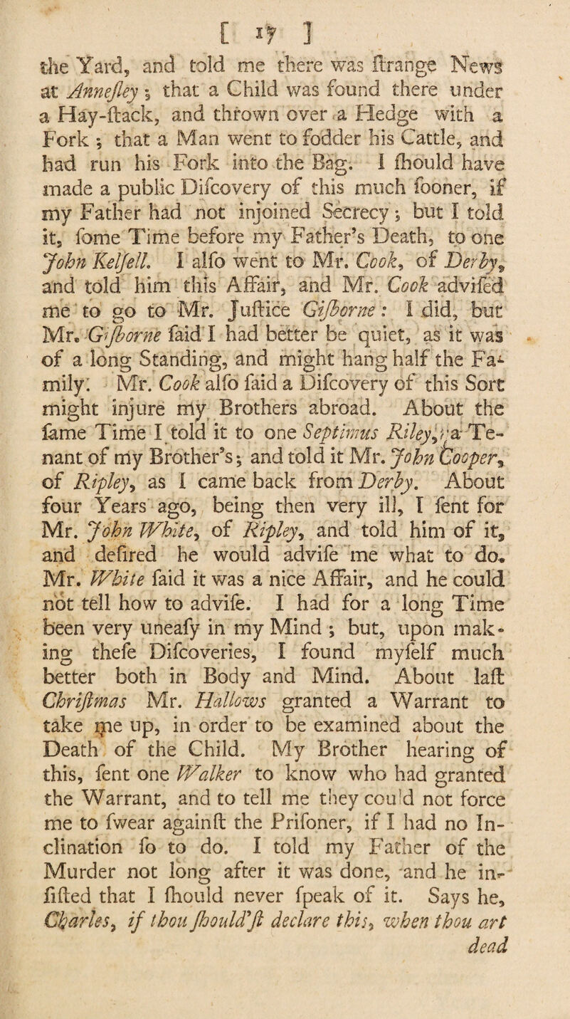 [ *7 ] the Yard, and told me there was ftrange News at Annejley % that a Child was found there under a Hay-ftack, and thrown over , a Hedge with a Fork *, that a Man went to fodder his Cattle, and had run his Fork into the Bag. I fhould have made a public Difcovery of this much fooner, if my Father had not injoined Secrecy; but I told it, fome Time before my FatKeFs Death, to one John KelJelL I alfo went to Mr. Cbok9 of Derby9 and told him this Affair, and Mr. Cook advifed me to go to Mr. Juftice Gijhorne: I did, but Mr. Gift or ne faid I had better be quiet, as it was of a long Standing, and might hang half the Fa*- mily. Mr. Cook alfb faid a Difcovery of this Sort might injure my Brothers abroad. About the fame Time I told it to one Septimus Riley p 'a--Te¬ nant of my Brothers; and told it Mr. John tooper9 of Ripley, as I came back from Derby. About four Years ago, being then very ill, I fent for Mr. John White, of Ripley 9 and told him of it, and defired he would advife me what to do. Mr. White faid it was a nice Affair, and he could not tell how to advife. I had for a long Time been very uneafy in my Mind ; but, upon mik¬ ing thefe Difcoveries, f found myfelf much better both in Body and Mind. About lafl Ghrijtmas Mr. Hallows granted a Warrant to take irie up, in order to be examined about the Death of the Child. My Brother hearing of this, fent one Walker to know who had granted the Warrant, and to tell me they coftd not force me to fwear again ft the Frifoner, if I had no In¬ clination fo to do. I told my Father of the Murder not long after it was done, and he im fifted that I fhould never {peak of it. Says he, Charles, if thou fhould'ft declare thi/, when thou art dead