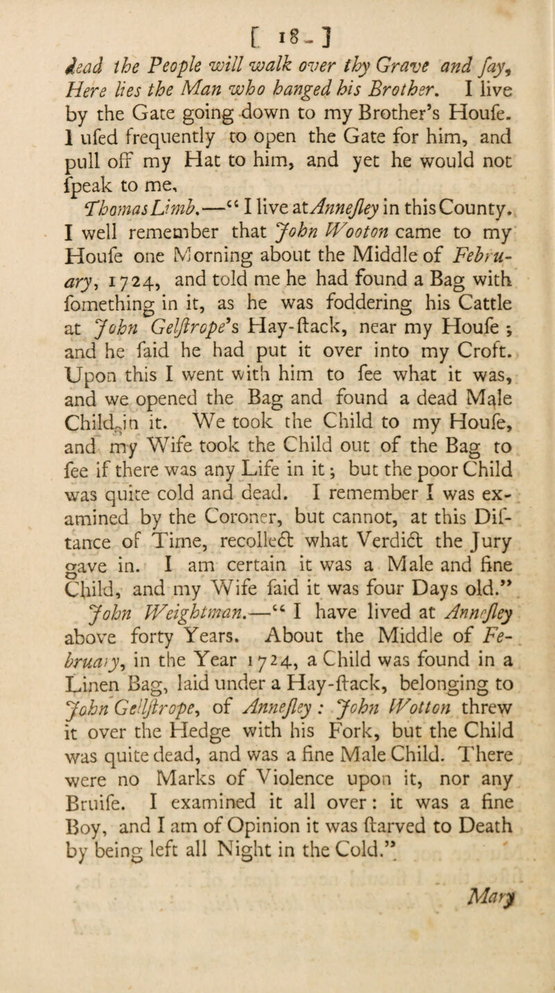 C I8-] dead the People will walk over thy Grave and fay, Here lies the Man who hanged his Brother. I live by the Gate going down to my Brother’s Houfe. 1 ufed frequently to open the Gate for him, and pull off my Hat to him, and yet he would not {peak to me, ‘ThomasLimb.—cc I live at Annejley in this County. I well remember that John Wooton came to my Houfe one Morning about the Middle of Febru¬ ary, 1724, and told me he had found a Bag with fomething in it, as he was foddering his Cattle at John Geljlrope’s Hay-ftack, near my Houfe ; and he faid he had put it over into my Croft. Upon this I went with him to fee what it was, and we opened the Bag and found a dead Male Chikkin it. We took the Child to my Houfe, and my Wife took the Child out of the Bag to fee if there was any Life in it; but the poor Child was quite cold and dead. I remember I was ex¬ amined by the Coroner, but cannot, at this Dif- tance of Time, recollect what Verdift the Jury gave in. I am certain it was a Male and fine Child, and my Wife faid it was four Days old.” John Weightman.—I have lived at Annejley above forty Years. About the Middle of Fe¬ bruary, in the Year 1724, a Child was found in a Linen Bag, laid under a Hay-ftack, belonging to John Geilftrope, of Annejley : John IVotton threw it over the Hedge with his Fork, but the Child was quite dead, and was a fine Male Child. There were no Marks of Violence upon it, nor any Bruife. I examined it all over: it was a fine Boy, and I am of Opinion it was ftarved to Death by being left all Night in the Cold.” Mary
