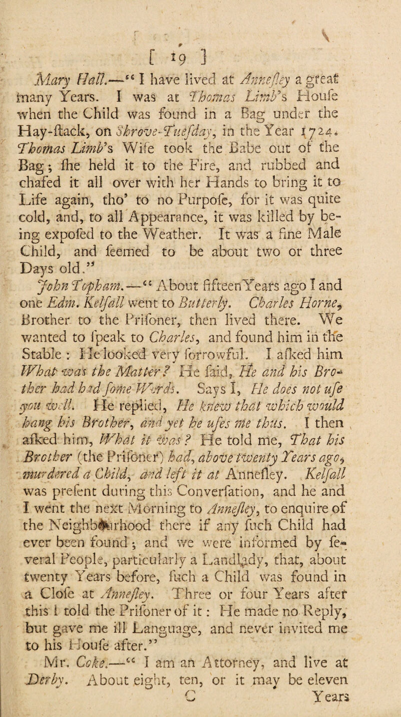 C *9 3 Mary Hath—661 have lived at Annefley a great fcnany Years. I was at Thomas Limb9s Houle when the Child was found in a Bag under the Hay-flack, on Shrove-Tuefday, in the Year 17240 Thomas Limb's Wife took the Babe out of the Bag; fhe held it to the Fire, and rubbed and chafed it all over with her Hands to bring it to Life again, tho’ to no Purpofe, for it was quite cold, and, to all Appearance, it was killed by be¬ ing expofed to the Weather. It was a fine Male Child, and feemed to be about two or three Days old.53 John Tof ham.—cc About fifteen Years ago I and one Edm. Keif all went to But ter ly. Charles Horne * Brother to the Prifoner, then lived there. We wanted to fpeak to Charles, and found him in the Stable : He looked very for rowful. I afked him What was the Matter? He faith tie and his Brc~ ther had had fome Words. Says I, He does not ufe you well. He replied, He knew that which would hang his Brother, and yet he ufes me thus. I then aiked him. What it was ? He told me, That his Brother (the Prifoner) had, above twenty Years ago^ murdered a Child, and left it at Annefley. Keif all was prefent during this Converfation, and he and I went the next Morning to Annefley, to enquire of the Neighborhood there if any fuch Child had ever been found ♦, and we were informed by fe« veral People, particularly a Landlady, that, about twenty Years before, fuch a Child was found in a Clofe at Annefley. Three or four Years after this 1 told the Prifoner of it: He made no Reply, but gave me ill Language, and never invited me to his Houfe after.” Mr. Coke.—I am an Attorney, and live at Derby. About eight, ten, or it may be eleven C Y ears
