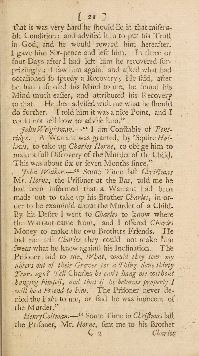 fa*]', ■that It was very hard he fhould He in that mifera- ble Condition ; and advifed him to put his Trull In God, and he would reward him hereafter. I gave him Six-pence and left him. In three or four Days after I had left him he recovered fur- prizin'gly ; I faw him again9 and afked what had oCcafioned fo fpeedy a Recovery; He laid, after 'he had difelofed his Mind to me, he found his Mind much eafier, and attributed his Recovery to that. He then advifed with me what he fhould do further. I told him it was a nice Point, and I could not tell how to ad vile him.” JohnlVeightman.—I am Conftable of Pent- ridge. A Warrant was granted, by ’Squire Hal¬ low to take up Charles Horne, to oblige him to make a full Difcovery of the Murder of the Child. This was about fix or feven Months iinee.” John Walker.—“ Some Time laid Christmas Mr. Horne, the Prifoner at the Bar, told me he had been informed that a Warrant had been made out to take up his Brother Charles, in or¬ der to be examin’d about the Murder of a Child. By his Defire I went to Charles to know where the Warrant came from, and i offered Charles Money to makathe two Brothers Friends. .He bid me tell Charles they could not make him fwear what he knew againft his Inclination. Thfe Prifoner laid to me, What, would they tear my Sifters out of their Graves for a 1 hing done thirty Tears ago? Tell Charles be can't hang me without hanging himfelf, and that if he behaves properly 1 will be a Friend to him. The Prifoner never de¬ nied the Faff to me, or faid he was innocent of the Murder.” 1 •. Henry Coilman.—“ Some lime in Chriftmas laid the Prifoner, Mr. Horne, fent me to his Brother