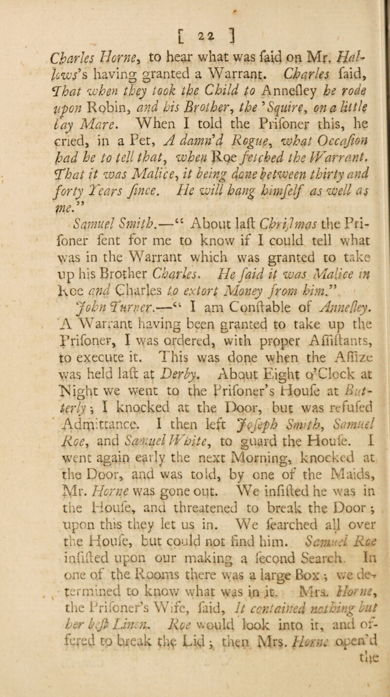 Charles Herne, to hear what was faid on Mr. Hat- lews’s having granted a Warrant. Charles faid, ‘That when they took the Child to Annefley he rode Upon Robin, and his Brother, the ’Squire, on a little lay Mare. When I told the Prifoner this, he cried, in a Pet, A damn’d Rogue, what Occafion had he to tell that, zvhen Rqz fetched the IVarrant, \That it was Malice, it being done between thirty and forty 'Tears fince. He will hang himfelf as well as me.” Samuel Smith.—cc About laft Chrijmas the Pri¬ foner fent for me to know if I could tell what was in the Warrant which was granted to take up his Brother Charles. He faid it was Malice m kcc and Charles to extort Money from him.” John Turner.—I am Conftable of Anne [ley, A Warrant having been granted to take up the Prifoner, I was ordered, with proper Ailiftants, to execute it. This was done when the AfFize was held laft at Derby. About Eight o’Clock at Night we wTent to the prifoner’s Houfe at But¬ terly *, I knocked at the Door, but was refufed Admittance, i then left Jcfeph Smith, Samuel Roe, and Samuel White, to guard the Houfe. I went again early the next Morning, knocked at the Door, and was told, by one of the Maids, Mr. Herne was gone out. We infilled he was in the Houfe, and threatened to break the Door *, upon this they let us in. We fearched all over the Houfe, but could not find him. Samuel Roe infilled upon our making a iecond Search. In one of the Rooms there was a large Box *, we de-r termined to know what was in it. Mia. Home, the Prifoner’s Wife, faid. It contained nothing but her befi Linen. Roe would look into it, and of¬ fered to break the Lid y then Mrs. Horne open'd the