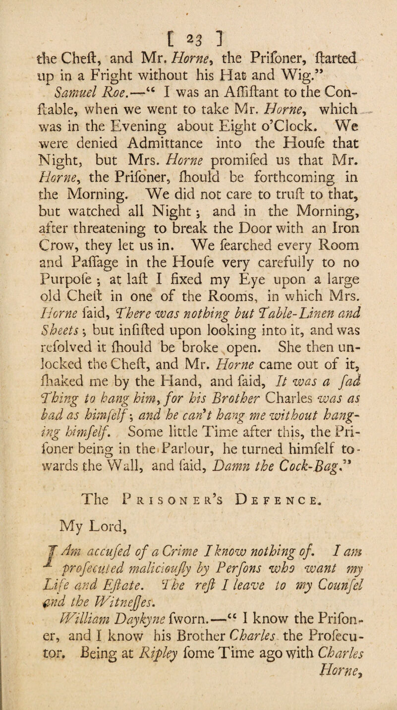 the Cheft, and Mr. Horne, the Prifoner, ftarted up in a Fright without his Flat and Wig.” Samuel Roe.—tc I was an Affiftant to the Con- Fable, when we went to take Mr. Horney which was in the Evening about Eight o’clock. We were denied Admittance into the Houfe that Night, but Mrs. Horne promifed us that Mr. Horne, the Prifoner, fhould be forthcoming in the Morning. We did not care to truft to that, but watched all Night; and in the Morning, after threatening to break the Door with an Iron Crow, they let us in. We fearched every Room and Paffage in the Houfe very carefully to no Purpofe *, at laft I fixed my Eye upon a large old Cheft in one of the Rooms, in which Mrs. Horne faid, There was nothing hut Table-Linen and Sheets 1 but infilled upon looking into it, and was refolved it fhould be broke open. She then un¬ locked the Cheft, and Mr. Horne came out of it, fhaked me by the Hand, and faid, It was a fad Thing to hang him, for his Brother Charles was as bad as himfelf \ and he can't hang me without hang¬ ing himfelf . Some little Time after this, the Pri¬ foner being in the Parlour, he turned himfelf to¬ wards the Wall, and faid, Damn the Cock-BagH The Prisoner’s Defence. My Lord, J Am accufed of a Crime I know nothing of. I am M profecuted malicioufly by Perfons who want my Life and Eftate. The reft I leave to my Counfel $nd the Witneftes. William Daykyne fworn.—<c I know the Prifon¬ er, and I know his Brother Charles the Profecu- tor. Being at Ripley fome Time ago with Charles Horne,