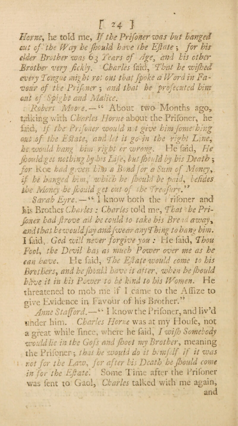 Herne, he told me. If the Prifoner was but hanged cut of the Way he fhould hare the Eft ate \ for his elder Brother was 6 j Tears of Tge0 and his other Brother very fickly. Charles faid, That he wifhed every Tongue might rot out that jpoke a IVord in Fa- voter of the Prifoner ; that he profecuted him cut of Slight and Malice. Robert Moore. — *,(’ About two- Months ago? talking with Charles Horne about the Prifoner, he faid, if the Pr Toner would n t give him jcmehlng out of the Estate, and let ii go- in the right Line, he would hang him right or wrong. Me faid, He fhould get nothing by his Life, but fhould by bis Death; for Roe had given him a Bond for a Sum of Money, if he hanged himwhich he fhculd be paid, lelides the Money he fhould get cut of the TreftfuryP9 Sarah Eyre. —44 I know both the riToner and his Brother Charles : Charles to!d rne, That he Pri¬ foner had ft rove ad he could to take his Bre r, away, and that be would fay and\fwear any Thing to bane him. I faid, Gcd will neve?' forgive you : He faid, Thou Fool, the Devil has as much Power over me as he can have. He faid, The Eft ate would come to his Brothers, and he fhould have it after, when he fhould have it in his Power to be hind to his Women. He threatened to mob me if I came to the AlTize to give Evidence ii> Favour of his Brother.” Anne Stafford.—c* I know the Prifoner, and liv’d under him. Charles Home was at my Houfe, not a great while fince, where he faid, I wifh Somebody would lie in the Gofs and food my Brother, meaning the Prifoner; that he would do it Emfdf if it was rot for the Law, for after his Death be fhould come in for the Eft ate. Some dime after the Prifoner was lent to Gaol, Charles talked with me again.