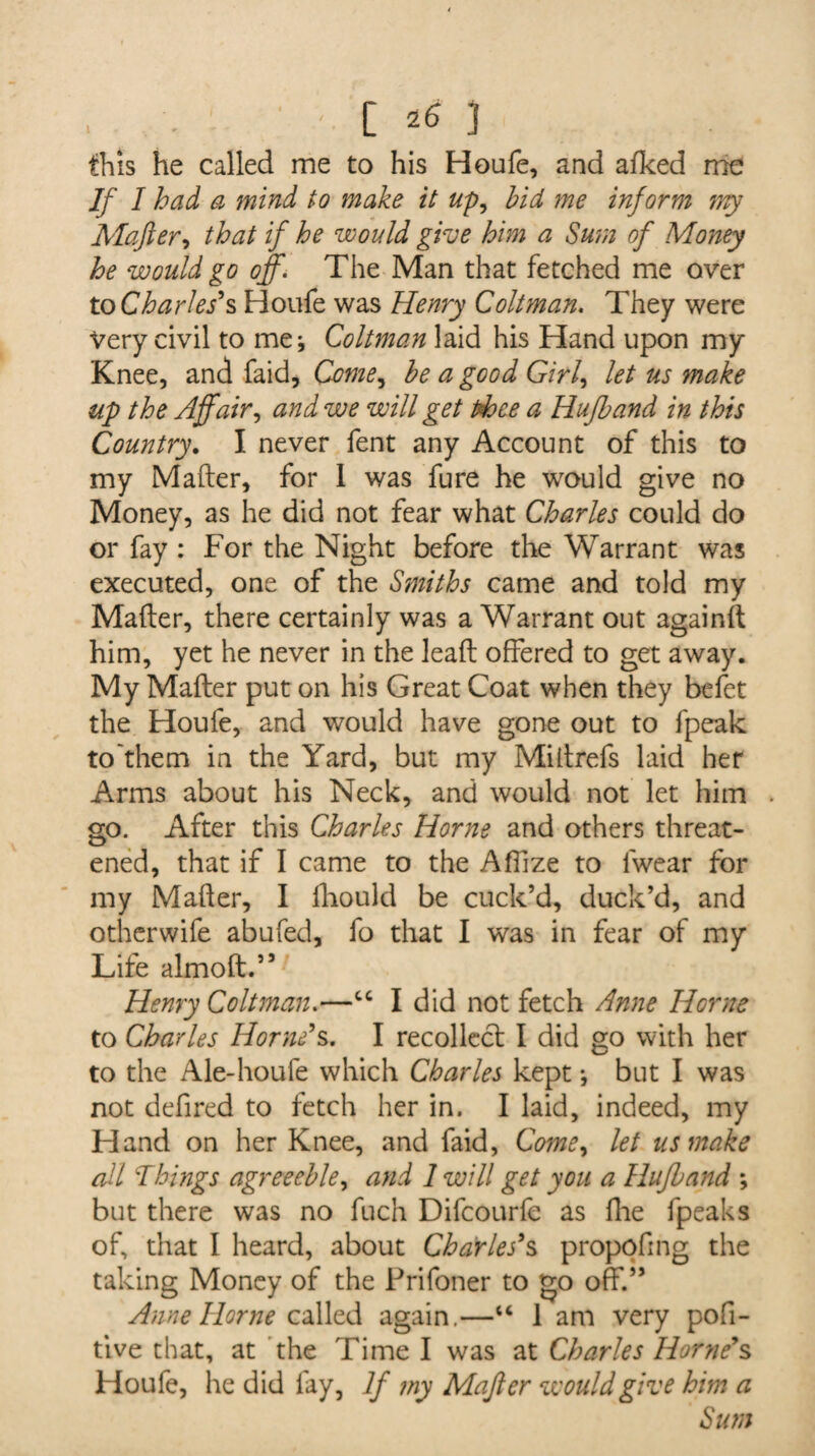 this he called me to his Houle, and afked me If I had a mind to make it up, hid me inform 7Yty Mafter, that if he would give him a Sum of Money he would go off. The Man that fetched me over toCharles's Houfe was Henry Coltman. They were very civil to me; Coltman laid his Hand upon my Knee, and faid, Come^ he a good Girl, let us make up the Affair, and we will get thee a Hufhand in this Country. I never fent any Account of this to my Mafter, for 1 was fure he would give no Money, as he did not fear what Charles could do or fay : For the Night before the Warrant was executed, one of the Smiths came and told my Mafter, there certainly was a Warrant out againft him, yet he never in the leaft offered to get away. My Mafter put on his Great Coat when they belet the Houfe, and would have gone out to fpeak to'them in the Yard, but my Miftrefs laid her Arms about his Neck, and would not let him . go. After this Charles Horne and others threat¬ ened, that if I came to the Affize to lwear for my Mafter, I fhould be cuck’d, duck’d, and otherwife abufed, fo that I was in fear of my Life almoft.” Henry Coltman.—“ I did not fetch Anne Horne to Charles Horne's. I recollect I did go with her to the Ale-houfe which Charles kept; but I was not defired to fetch her in. I laid, indeed, my Hand on her Knee, and faid, Come, let us make all Things agreeehle, and 1 will get you a Hufhand *, but there was no fuch Difcourfe as fhe fpeaks of, that I heard, about Charles's propofing the taking Money of the Prifoner to go off.” Anne Horne called again.—“ 1 am very pofi- tive that, at the Time I was at Charles Horne's Houfe, he did fay, If my Mafter would give him a Sum