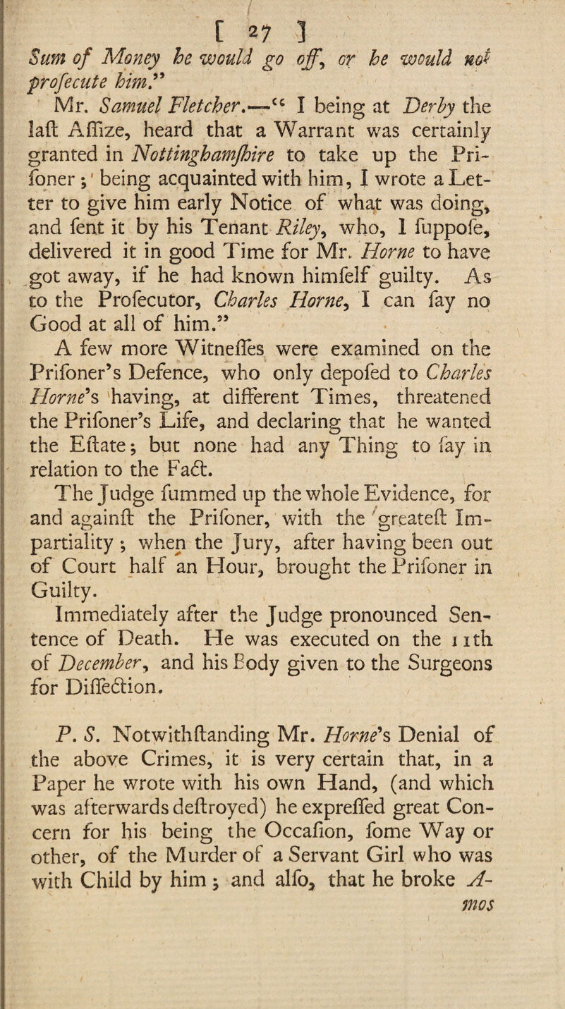 Sum of Money he would go offy or he would not profecute him.” Mr. Samuel Fletcher.—~u I being at Derby the laft Afllze, heard that a Warrant was certainly granted in Nottinghamjhire to take up the Pri¬ foner ; being acquainted with him, I wrote a Let¬ ter to give him early Notice of what was doing, and fent it by his Tenant Riley, who, 1 fuppofe, delivered it in good Time for Mr. Horne to have got away, if he had known himfelf guilty. As to the Prolecutor, Charles Horne, I can fay no Good at all of him.55 A few more Witneftes were examined on the Prifoner’s Defence, who only depofed to Charles Horne's having, at different Times, threatened the Prifoner’s Life, and declaring that he wanted the Ell ate; but none had any Thing to fay in relation to the Fadt. The Judge fummed up the whole Evidence, for and againft the Prifoner, with the greateft Im¬ partiality ; when the Jury, after having been out of Court half an Hour, brought the Prifoner in Guilty. Immediately after the Judge pronounced Sen¬ tence of Death. He was executed on the nth of December, and his Body given to the Surgeons for Diftedtion. P. S. Notwithftanding Mr. Horne's Denial of the above Crimes, it is very certain that, in a Paper he wrote with his own Hand, (and which was afterwards deftroyed) he exprefted great Con¬ cern for his being the Occafion, fome Way or other, of the Murder of a Servant Girl who was with Child by him; and alfo, that he broke A- mos